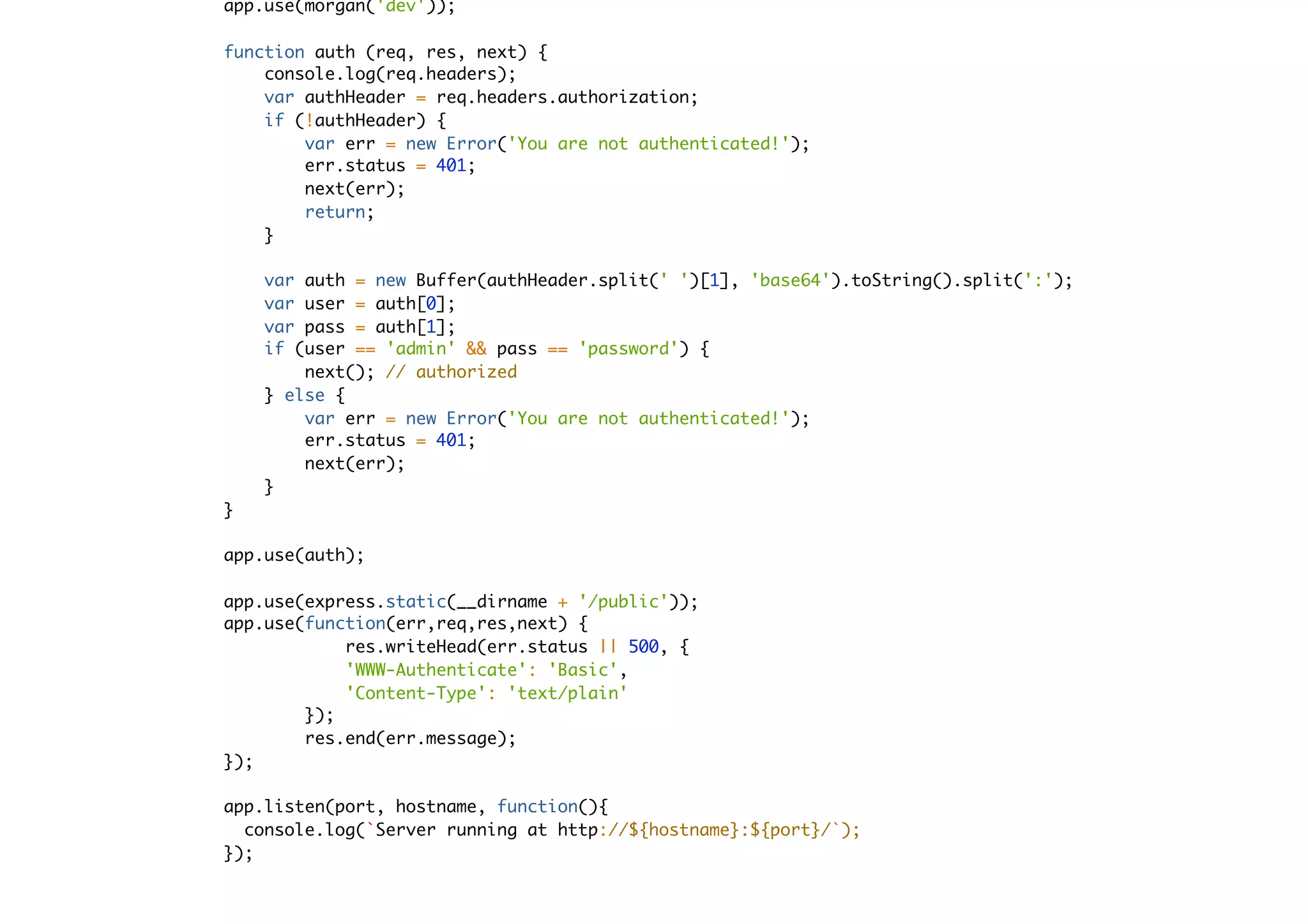 app.use(morgan('dev'));
function auth (req, res, next) {
console.log(req.headers);
var authHeader = req.headers.authorization;
if (!authHeader) {
var err = new Error('You are not authenticated!');
err.status = 401;
next(err);
return;
}
var auth = new Buffer(authHeader.split(' ')[1], 'base64').toString().split(':');
var user = auth[0];
var pass = auth[1];
if (user == 'admin' && pass == 'password') {
next(); // authorized
} else {
var err = new Error('You are not authenticated!');
err.status = 401;
next(err);
}
}
app.use(auth);
app.use(express.static(__dirname + '/public'));
app.use(function(err,req,res,next) {
res.writeHead(err.status || 500, {
'WWW-Authenticate': 'Basic',
'Content-Type': 'text/plain'
});
res.end(err.message);
});
app.listen(port, hostname, function(){
console.log(`Server running at http://${hostname}:${port}/`);
});
 
