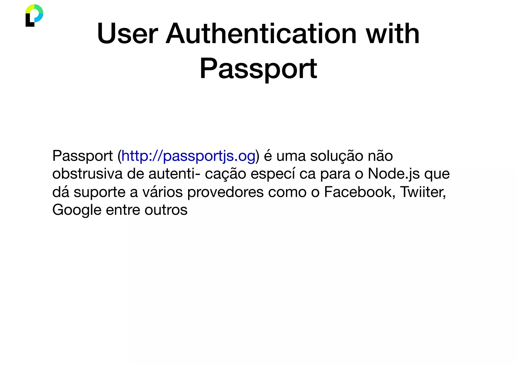 User Authentication with
Passport
Passport (http://passportjs.og) é uma solução não
obstrusiva de autenti- cação especí ca para o Node.js que
dá suporte a vários provedores como o Facebook, Twiiter,
Google entre outros
 