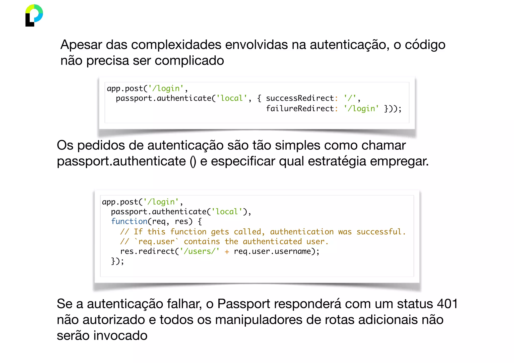 app.post('/login',
passport.authenticate('local', { successRedirect: '/',
failureRedirect: '/login' }));
Apesar das complexidades envolvidas na autenticação, o código
não precisa ser complicado
app.post('/login',
passport.authenticate('local'),
function(req, res) {
// If this function gets called, authentication was successful.
// `req.user` contains the authenticated user.
res.redirect('/users/' + req.user.username);
});
Os pedidos de autenticação são tão simples como chamar
passport.authenticate () e especiﬁcar qual estratégia empregar.
Se a autenticação falhar, o Passport responderá com um status 401
não autorizado e todos os manipuladores de rotas adicionais não
serão invocado
 