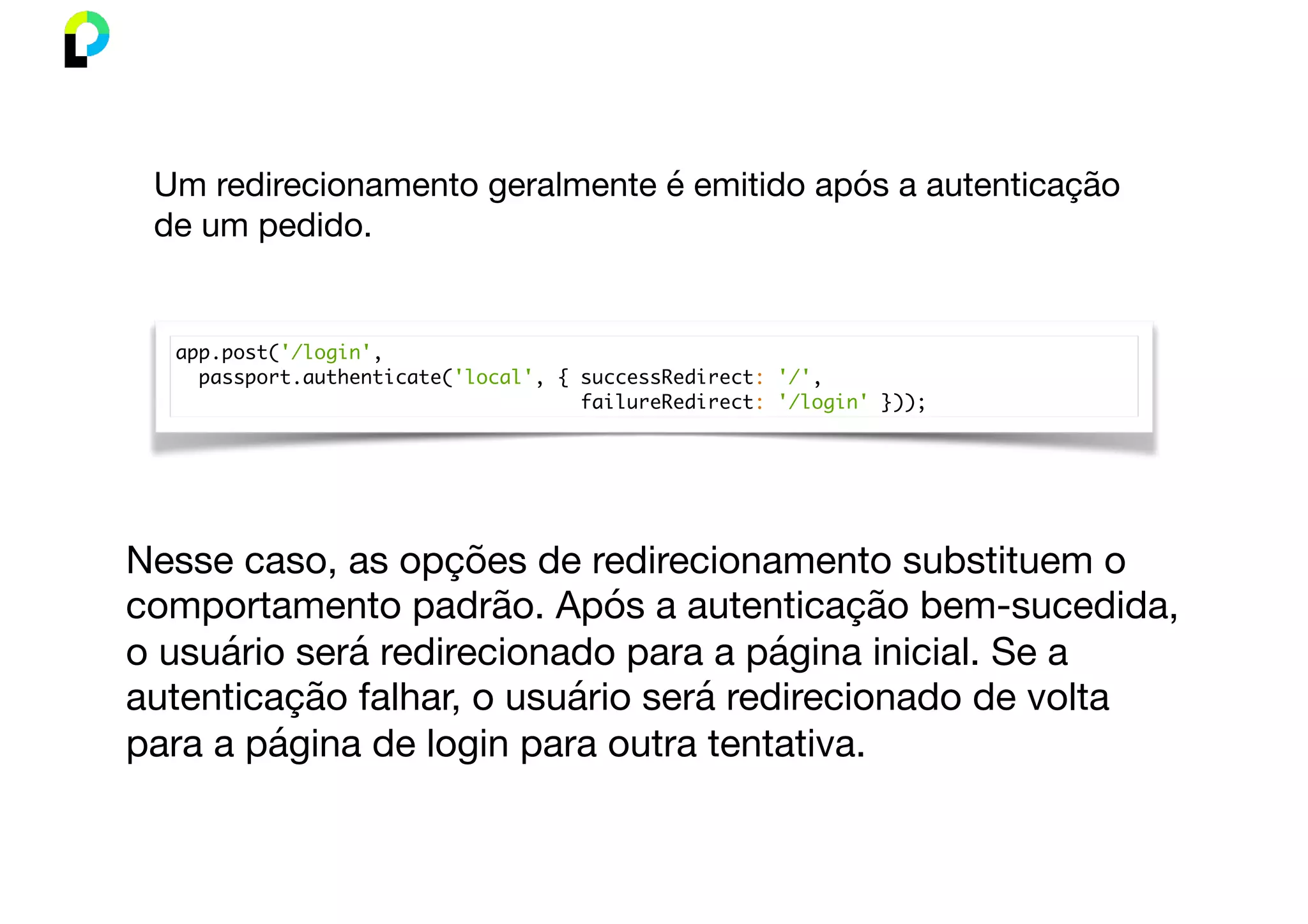 app.post('/login',
passport.authenticate('local', { successRedirect: '/',
failureRedirect: '/login' }));
Um redirecionamento geralmente é emitido após a autenticação
de um pedido.
Nesse caso, as opções de redirecionamento substituem o
comportamento padrão. Após a autenticação bem-sucedida,
o usuário será redirecionado para a página inicial. Se a
autenticação falhar, o usuário será redirecionado de volta
para a página de login para outra tentativa.
 
