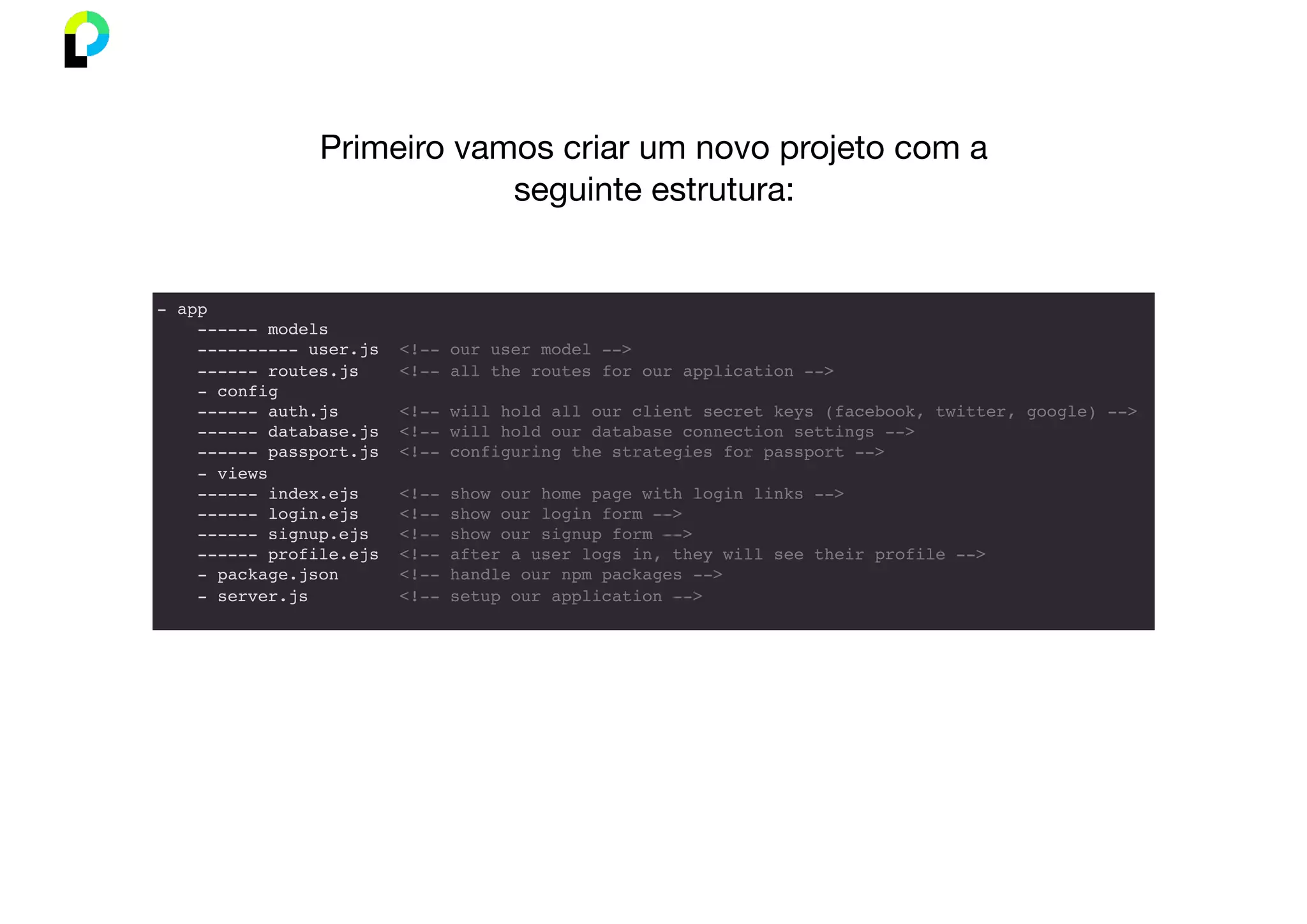 - app
------ models
---------- user.js <!-- our user model -->
------ routes.js <!-- all the routes for our application -->
- config
------ auth.js <!-- will hold all our client secret keys (facebook, twitter, google) -->
------ database.js <!-- will hold our database connection settings -->
------ passport.js <!-- configuring the strategies for passport -->
- views
------ index.ejs <!-- show our home page with login links -->
------ login.ejs <!-- show our login form -->
------ signup.ejs <!-- show our signup form -->
------ profile.ejs <!-- after a user logs in, they will see their profile -->
- package.json <!-- handle our npm packages -->
- server.js <!-- setup our application -->
Primeiro vamos criar um novo projeto com a
seguinte estrutura:
 