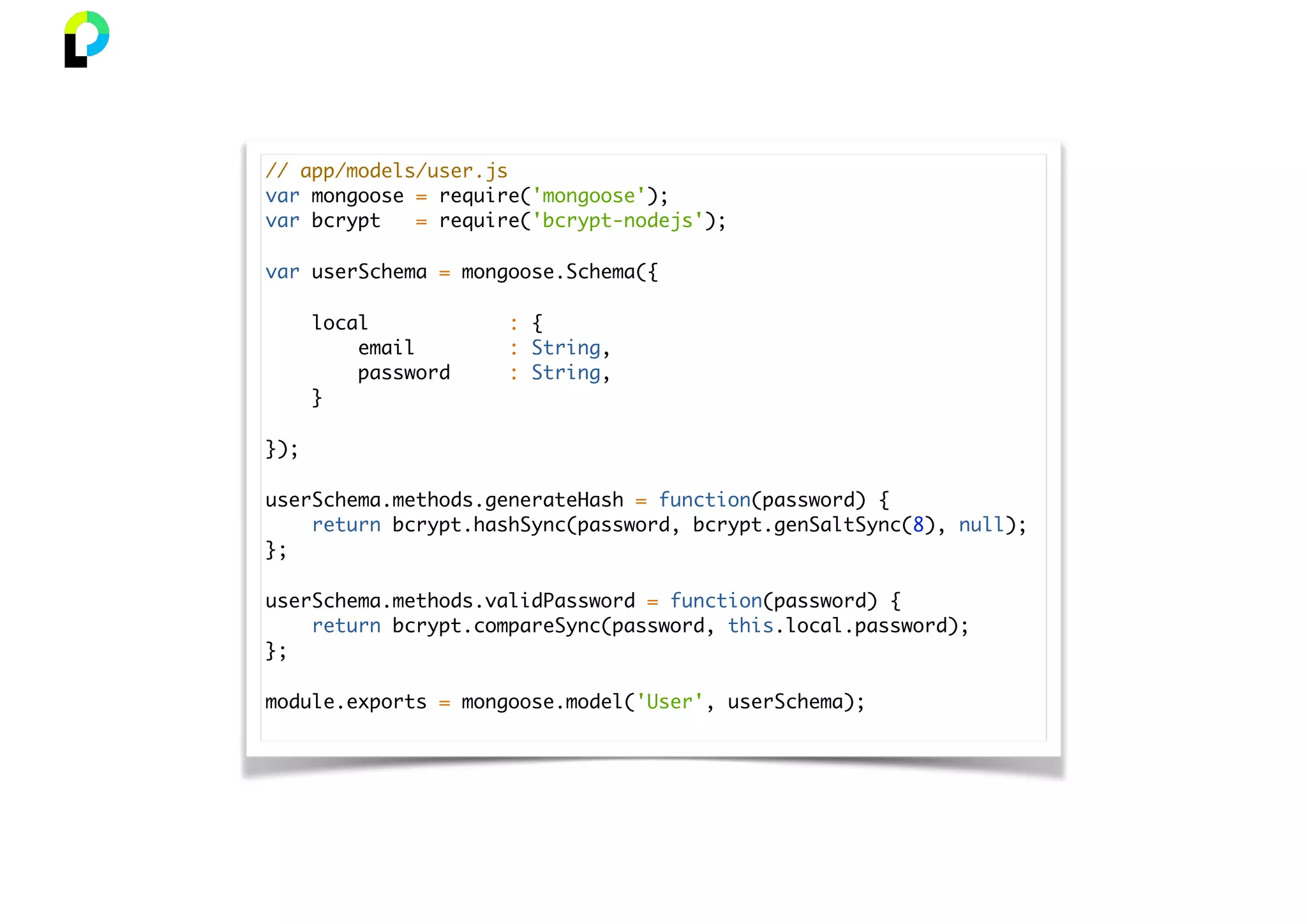 // app/models/user.js
var mongoose = require('mongoose');
var bcrypt = require('bcrypt-nodejs');
var userSchema = mongoose.Schema({
local : {
email : String,
password : String,
}
});
userSchema.methods.generateHash = function(password) {
return bcrypt.hashSync(password, bcrypt.genSaltSync(8), null);
};
userSchema.methods.validPassword = function(password) {
return bcrypt.compareSync(password, this.local.password);
};
module.exports = mongoose.model('User', userSchema);
 