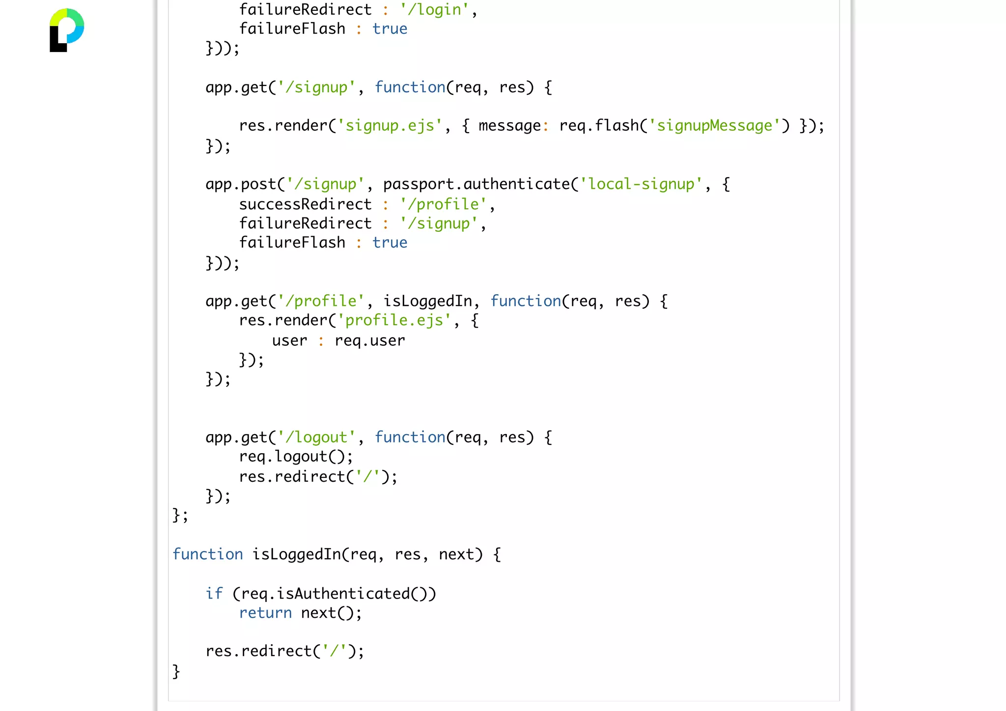 failureRedirect : '/login',
failureFlash : true
}));
app.get('/signup', function(req, res) {
res.render('signup.ejs', { message: req.flash('signupMessage') });
});
app.post('/signup', passport.authenticate('local-signup', {
successRedirect : '/profile',
failureRedirect : '/signup',
failureFlash : true
}));
app.get('/profile', isLoggedIn, function(req, res) {
res.render('profile.ejs', {
user : req.user
});
});
app.get('/logout', function(req, res) {
req.logout();
res.redirect('/');
});
};
function isLoggedIn(req, res, next) {
if (req.isAuthenticated())
return next();
res.redirect('/');
}
 