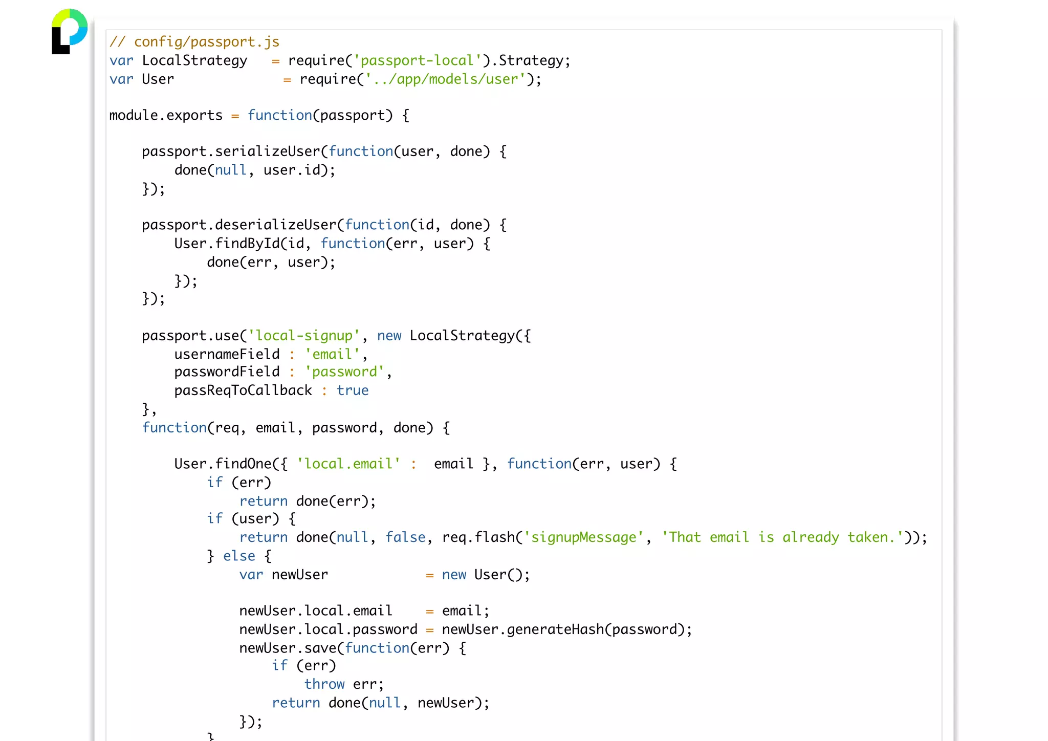 // config/passport.js
var LocalStrategy = require('passport-local').Strategy;
var User = require('../app/models/user');
module.exports = function(passport) {
passport.serializeUser(function(user, done) {
done(null, user.id);
});
passport.deserializeUser(function(id, done) {
User.findById(id, function(err, user) {
done(err, user);
});
});
passport.use('local-signup', new LocalStrategy({
usernameField : 'email',
passwordField : 'password',
passReqToCallback : true
},
function(req, email, password, done) {
User.findOne({ 'local.email' : email }, function(err, user) {
if (err)
return done(err);
if (user) {
return done(null, false, req.flash('signupMessage', 'That email is already taken.'));
} else {
var newUser = new User();
newUser.local.email = email;
newUser.local.password = newUser.generateHash(password);
newUser.save(function(err) {
if (err)
throw err;
return done(null, newUser);
});
 