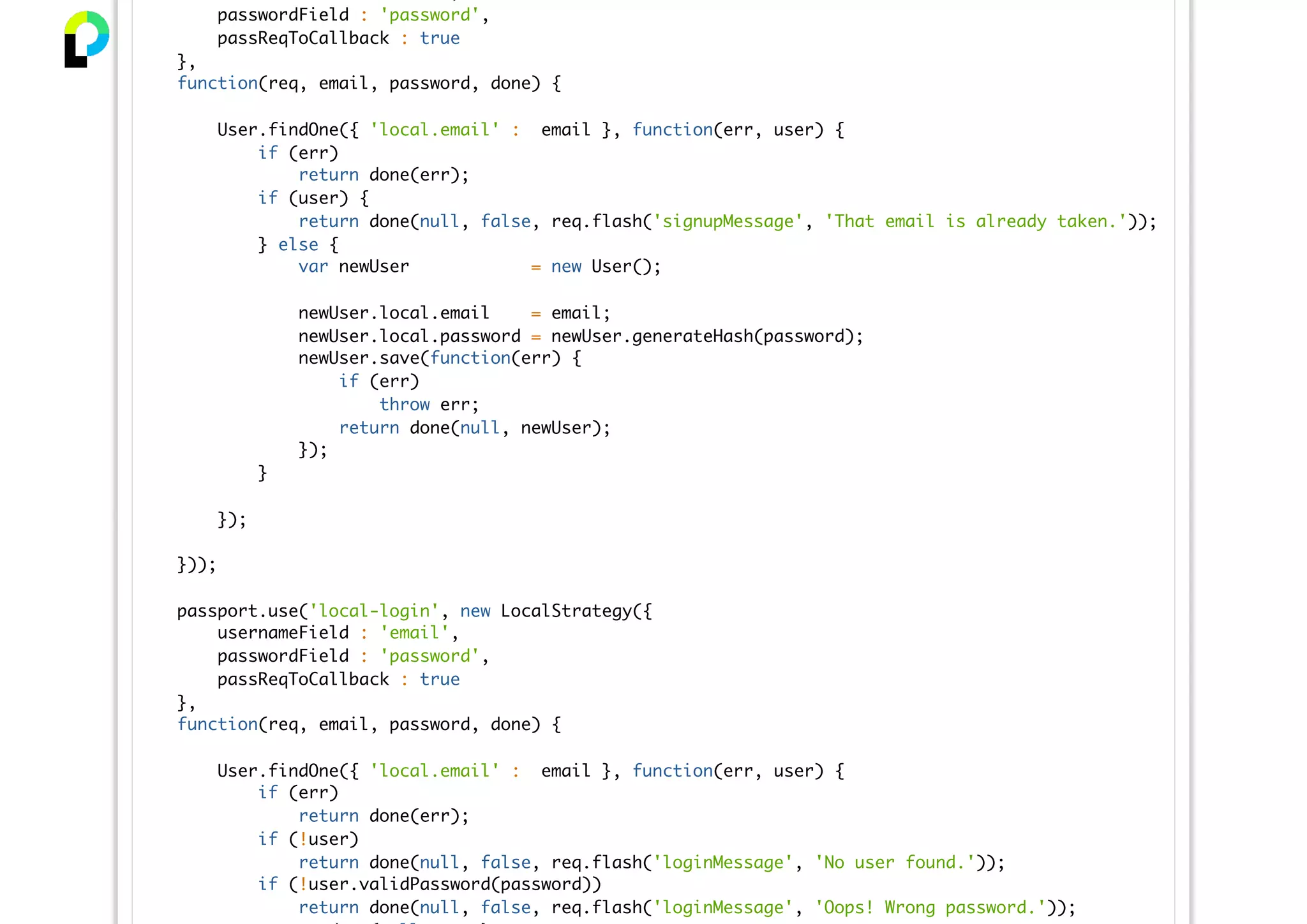 passwordField : 'password',
passReqToCallback : true
},
function(req, email, password, done) {
User.findOne({ 'local.email' : email }, function(err, user) {
if (err)
return done(err);
if (user) {
return done(null, false, req.flash('signupMessage', 'That email is already taken.'));
} else {
var newUser = new User();
newUser.local.email = email;
newUser.local.password = newUser.generateHash(password);
newUser.save(function(err) {
if (err)
throw err;
return done(null, newUser);
});
}
});
}));
passport.use('local-login', new LocalStrategy({
usernameField : 'email',
passwordField : 'password',
passReqToCallback : true
},
function(req, email, password, done) {
User.findOne({ 'local.email' : email }, function(err, user) {
if (err)
return done(err);
if (!user)
return done(null, false, req.flash('loginMessage', 'No user found.'));
if (!user.validPassword(password))
return done(null, false, req.flash('loginMessage', 'Oops! Wrong password.'));
 