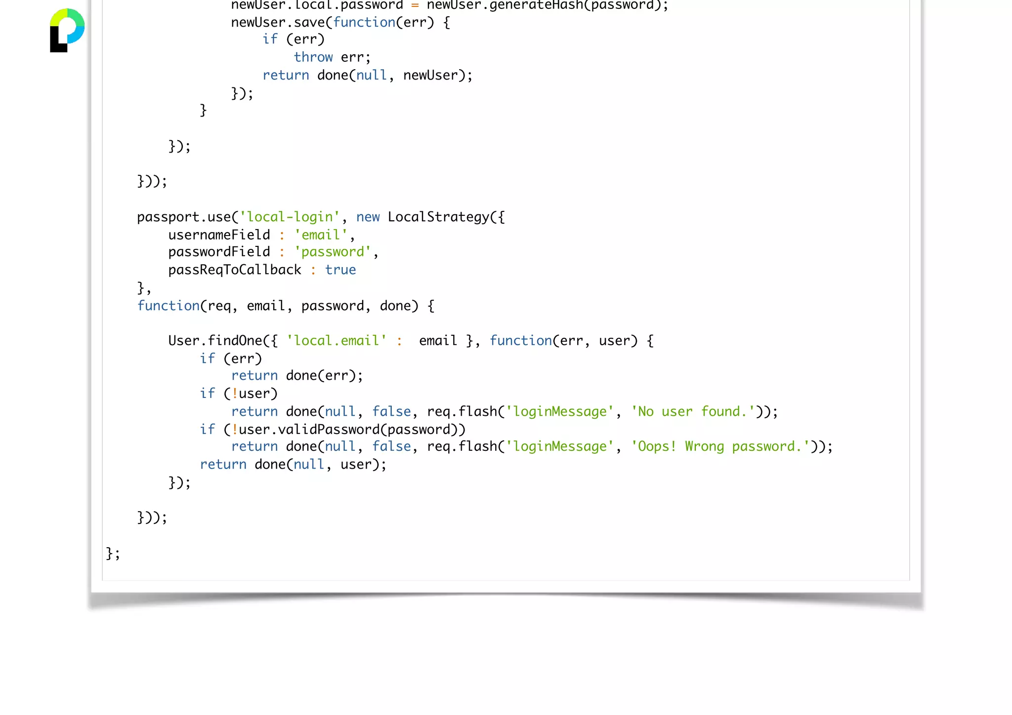 newUser.local.password = newUser.generateHash(password);
newUser.save(function(err) {
if (err)
throw err;
return done(null, newUser);
});
}
});
}));
passport.use('local-login', new LocalStrategy({
usernameField : 'email',
passwordField : 'password',
passReqToCallback : true
},
function(req, email, password, done) {
User.findOne({ 'local.email' : email }, function(err, user) {
if (err)
return done(err);
if (!user)
return done(null, false, req.flash('loginMessage', 'No user found.'));
if (!user.validPassword(password))
return done(null, false, req.flash('loginMessage', 'Oops! Wrong password.'));
return done(null, user);
});
}));
};
 