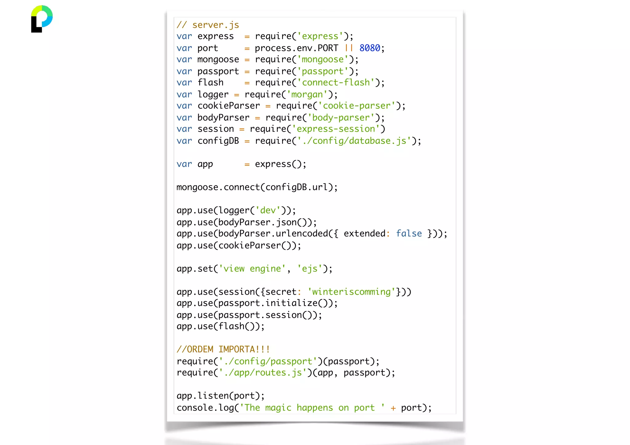 // server.js
var express = require('express');
var port = process.env.PORT || 8080;
var mongoose = require('mongoose');
var passport = require('passport');
var flash = require('connect-flash');
var logger = require('morgan');
var cookieParser = require('cookie-parser');
var bodyParser = require('body-parser');
var session = require('express-session')
var configDB = require('./config/database.js');
var app = express();
mongoose.connect(configDB.url);
app.use(logger('dev'));
app.use(bodyParser.json());
app.use(bodyParser.urlencoded({ extended: false }));
app.use(cookieParser());
app.set('view engine', 'ejs');
app.use(session({secret: 'winteriscomming'}))
app.use(passport.initialize());
app.use(passport.session());
app.use(flash());
//ORDEM IMPORTA!!!
require('./config/passport')(passport);
require('./app/routes.js')(app, passport);
app.listen(port);
console.log('The magic happens on port ' + port);
 