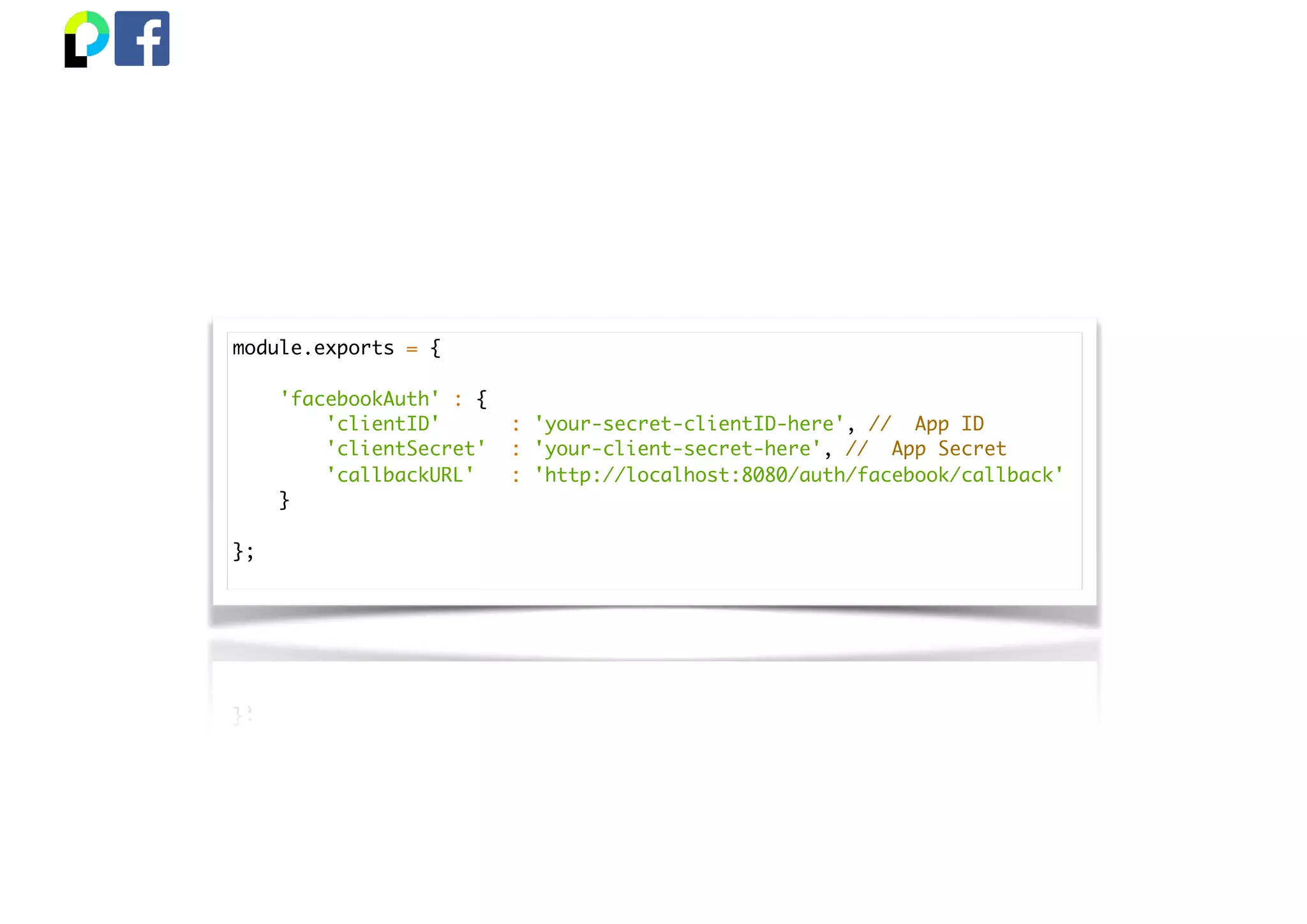 module.exports = {
'facebookAuth' : {
'clientID' : 'your-secret-clientID-here', // App ID
'clientSecret' : 'your-client-secret-here', // App Secret
'callbackURL' : 'http://localhost:8080/auth/facebook/callback'
}
};
 