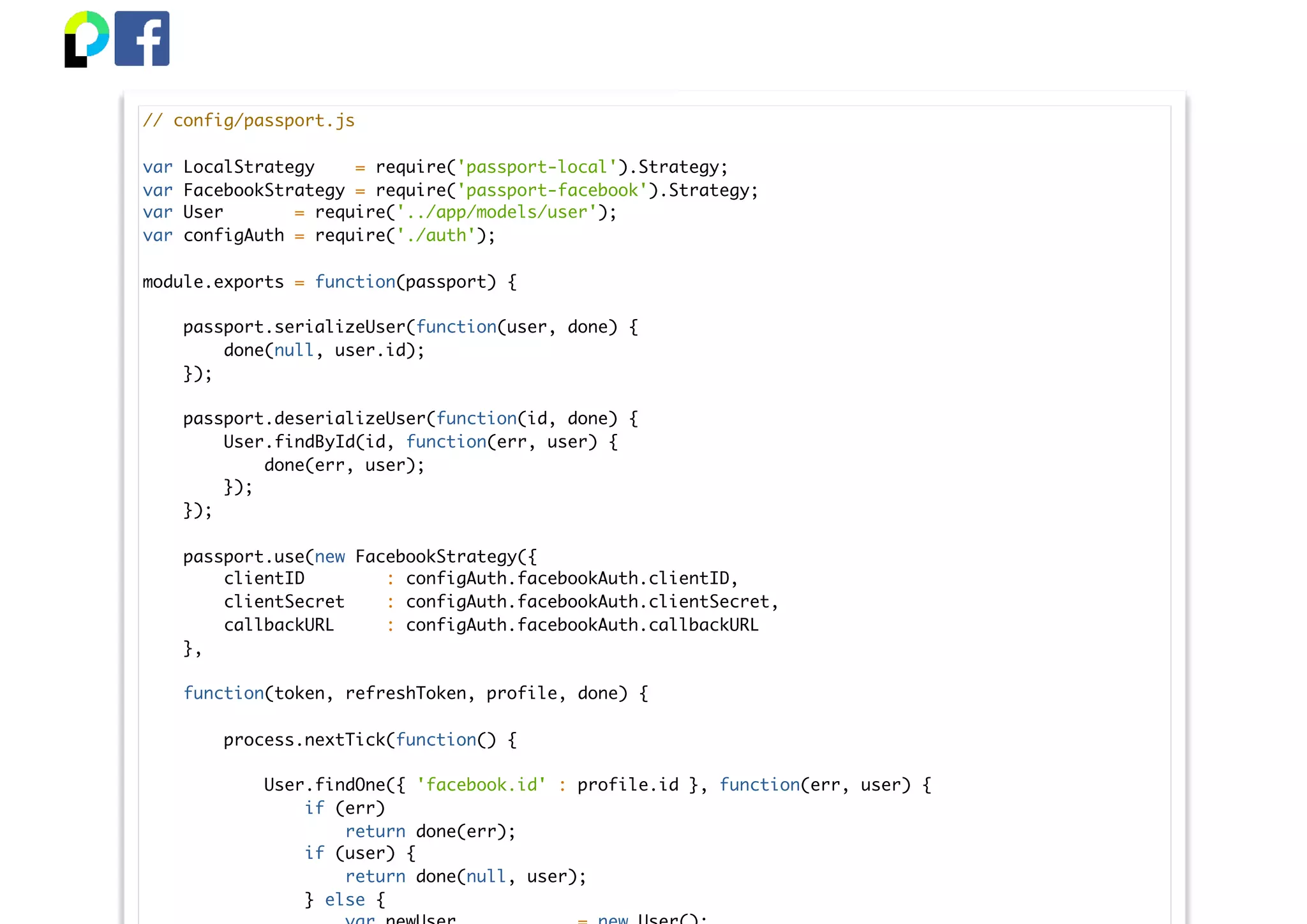 // config/passport.js
var LocalStrategy = require('passport-local').Strategy;
var FacebookStrategy = require('passport-facebook').Strategy;
var User = require('../app/models/user');
var configAuth = require('./auth');
module.exports = function(passport) {
passport.serializeUser(function(user, done) {
done(null, user.id);
});
passport.deserializeUser(function(id, done) {
User.findById(id, function(err, user) {
done(err, user);
});
});
passport.use(new FacebookStrategy({
clientID : configAuth.facebookAuth.clientID,
clientSecret : configAuth.facebookAuth.clientSecret,
callbackURL : configAuth.facebookAuth.callbackURL
},
function(token, refreshToken, profile, done) {
process.nextTick(function() {
User.findOne({ 'facebook.id' : profile.id }, function(err, user) {
if (err)
return done(err);
if (user) {
return done(null, user);
} else {
 