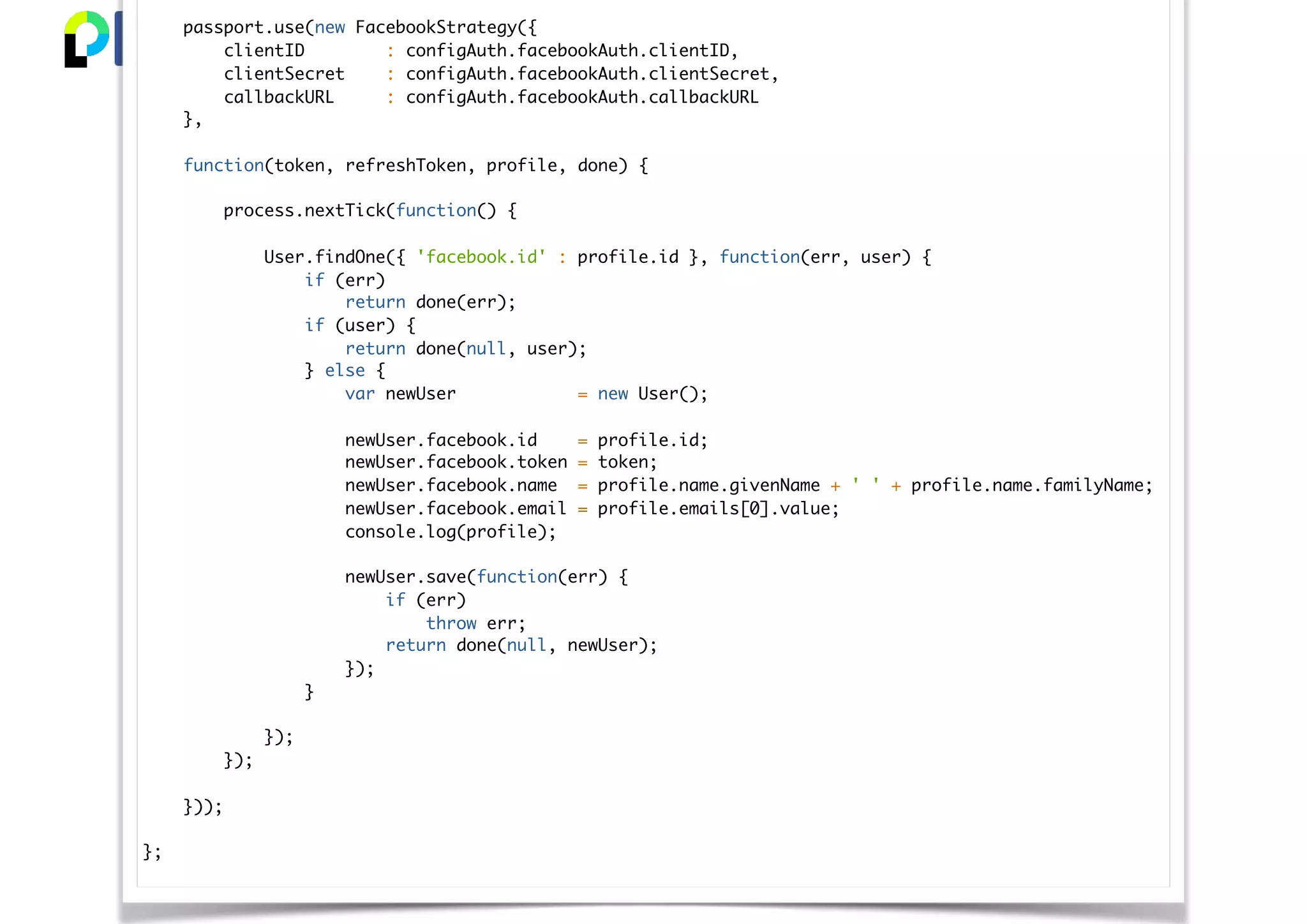 passport.use(new FacebookStrategy({
clientID : configAuth.facebookAuth.clientID,
clientSecret : configAuth.facebookAuth.clientSecret,
callbackURL : configAuth.facebookAuth.callbackURL
},
function(token, refreshToken, profile, done) {
process.nextTick(function() {
User.findOne({ 'facebook.id' : profile.id }, function(err, user) {
if (err)
return done(err);
if (user) {
return done(null, user);
} else {
var newUser = new User();
newUser.facebook.id = profile.id;
newUser.facebook.token = token;
newUser.facebook.name = profile.name.givenName + ' ' + profile.name.familyName;
newUser.facebook.email = profile.emails[0].value;
console.log(profile);
newUser.save(function(err) {
if (err)
throw err;
return done(null, newUser);
});
}
});
});
}));
};
 