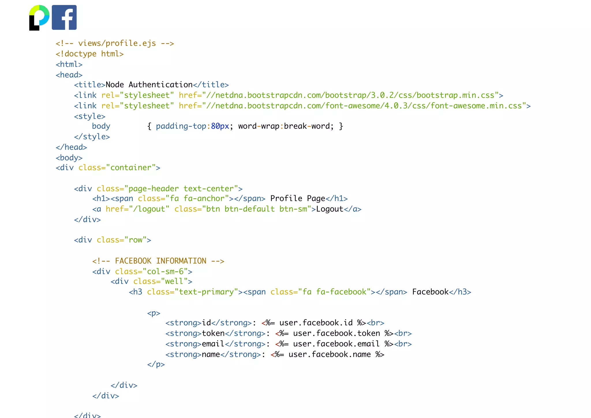<!-- views/profile.ejs -->
<!doctype html>
<html>
<head>
<title>Node Authentication</title>
<link rel="stylesheet" href="//netdna.bootstrapcdn.com/bootstrap/3.0.2/css/bootstrap.min.css">
<link rel="stylesheet" href="//netdna.bootstrapcdn.com/font-awesome/4.0.3/css/font-awesome.min.css">
<style>
body { padding-top:80px; word-wrap:break-word; }
</style>
</head>
<body>
<div class="container">
<div class="page-header text-center">
<h1><span class="fa fa-anchor"></span> Profile Page</h1>
<a href="/logout" class="btn btn-default btn-sm">Logout</a>
</div>
<div class="row">
<!-- FACEBOOK INFORMATION -->
<div class="col-sm-6">
<div class="well">
<h3 class="text-primary"><span class="fa fa-facebook"></span> Facebook</h3>
<p>
<strong>id</strong>: <%= user.facebook.id %><br>
<strong>token</strong>: <%= user.facebook.token %><br>
<strong>email</strong>: <%= user.facebook.email %><br>
<strong>name</strong>: <%= user.facebook.name %>
</p>
</div>
</div>
 