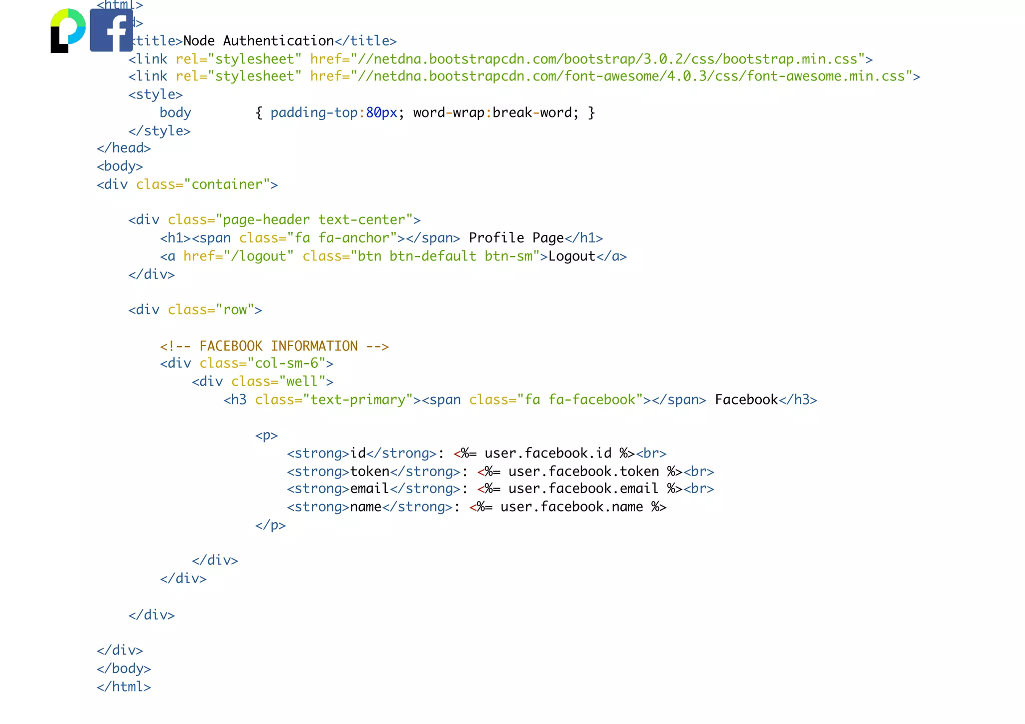 <html>
<head>
<title>Node Authentication</title>
<link rel="stylesheet" href="//netdna.bootstrapcdn.com/bootstrap/3.0.2/css/bootstrap.min.css">
<link rel="stylesheet" href="//netdna.bootstrapcdn.com/font-awesome/4.0.3/css/font-awesome.min.css">
<style>
body { padding-top:80px; word-wrap:break-word; }
</style>
</head>
<body>
<div class="container">
<div class="page-header text-center">
<h1><span class="fa fa-anchor"></span> Profile Page</h1>
<a href="/logout" class="btn btn-default btn-sm">Logout</a>
</div>
<div class="row">
<!-- FACEBOOK INFORMATION -->
<div class="col-sm-6">
<div class="well">
<h3 class="text-primary"><span class="fa fa-facebook"></span> Facebook</h3>
<p>
<strong>id</strong>: <%= user.facebook.id %><br>
<strong>token</strong>: <%= user.facebook.token %><br>
<strong>email</strong>: <%= user.facebook.email %><br>
<strong>name</strong>: <%= user.facebook.name %>
</p>
</div>
</div>
</div>
</div>
</body>
</html>
 