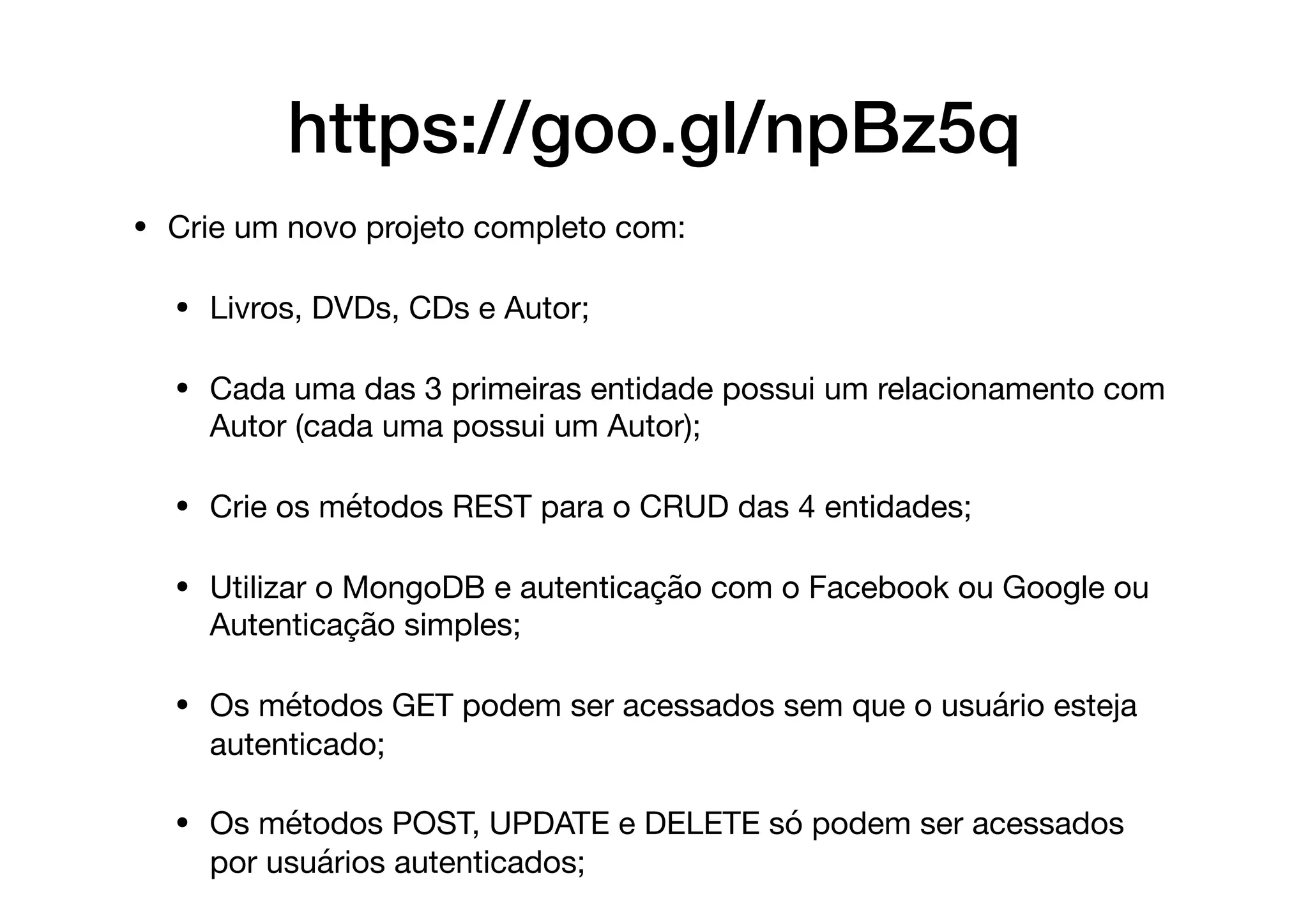 • Crie um novo projeto completo com:

• Livros, DVDs, CDs e Autor;

• Cada uma das 3 primeiras entidade possui um relacionamento com
Autor (cada uma possui um Autor);

• Crie os métodos REST para o CRUD das 4 entidades;

• Utilizar o MongoDB e autenticação com o Facebook ou Google ou
Autenticação simples;

• Os métodos GET podem ser acessados sem que o usuário esteja
autenticado;

• Os métodos POST, UPDATE e DELETE só podem ser acessados
por usuários autenticados;
https://goo.gl/npBz5q
 