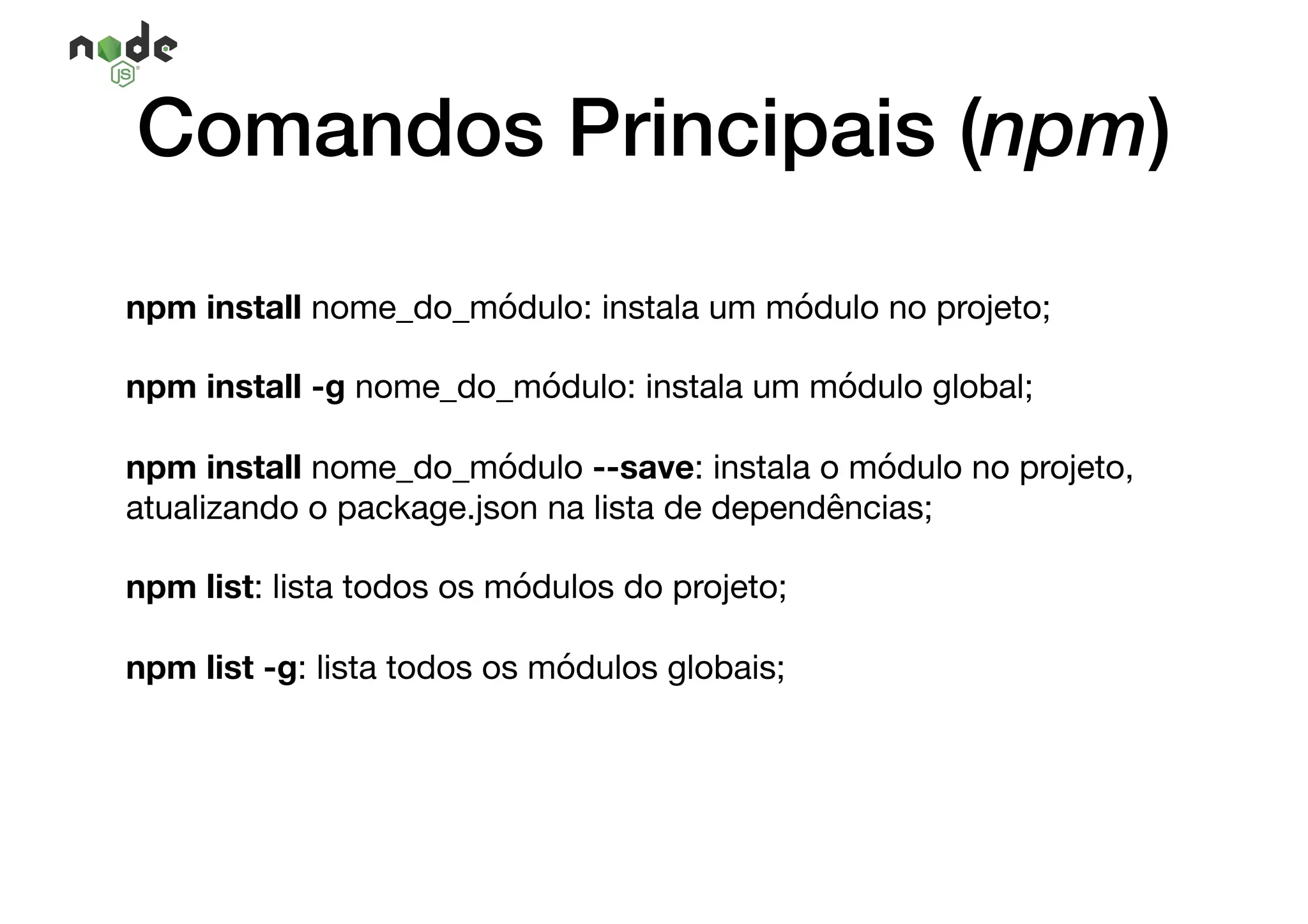 npm install nome_do_módulo: instala um módulo no projeto;

npm install -g nome_do_módulo: instala um módulo global;

npm install nome_do_módulo --save: instala o módulo no projeto,
atualizando o package.json na lista de dependências;

npm list: lista todos os módulos do projeto;

npm list -g: lista todos os módulos globais;
Comandos Principais (npm)
 