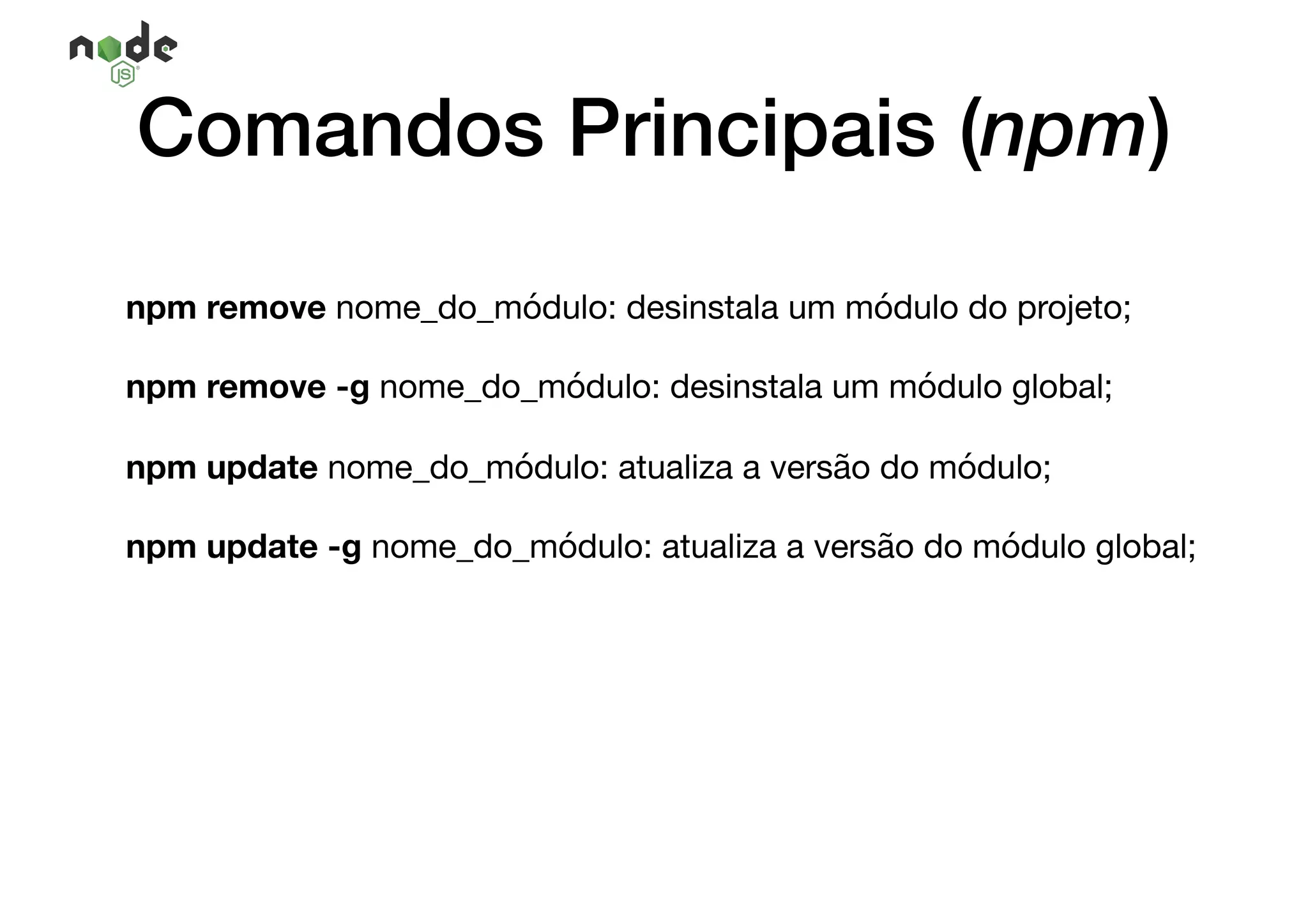 npm remove nome_do_módulo: desinstala um módulo do projeto;

npm remove -g nome_do_módulo: desinstala um módulo global;

npm update nome_do_módulo: atualiza a versão do módulo;

npm update -g nome_do_módulo: atualiza a versão do módulo global;

Comandos Principais (npm)
 