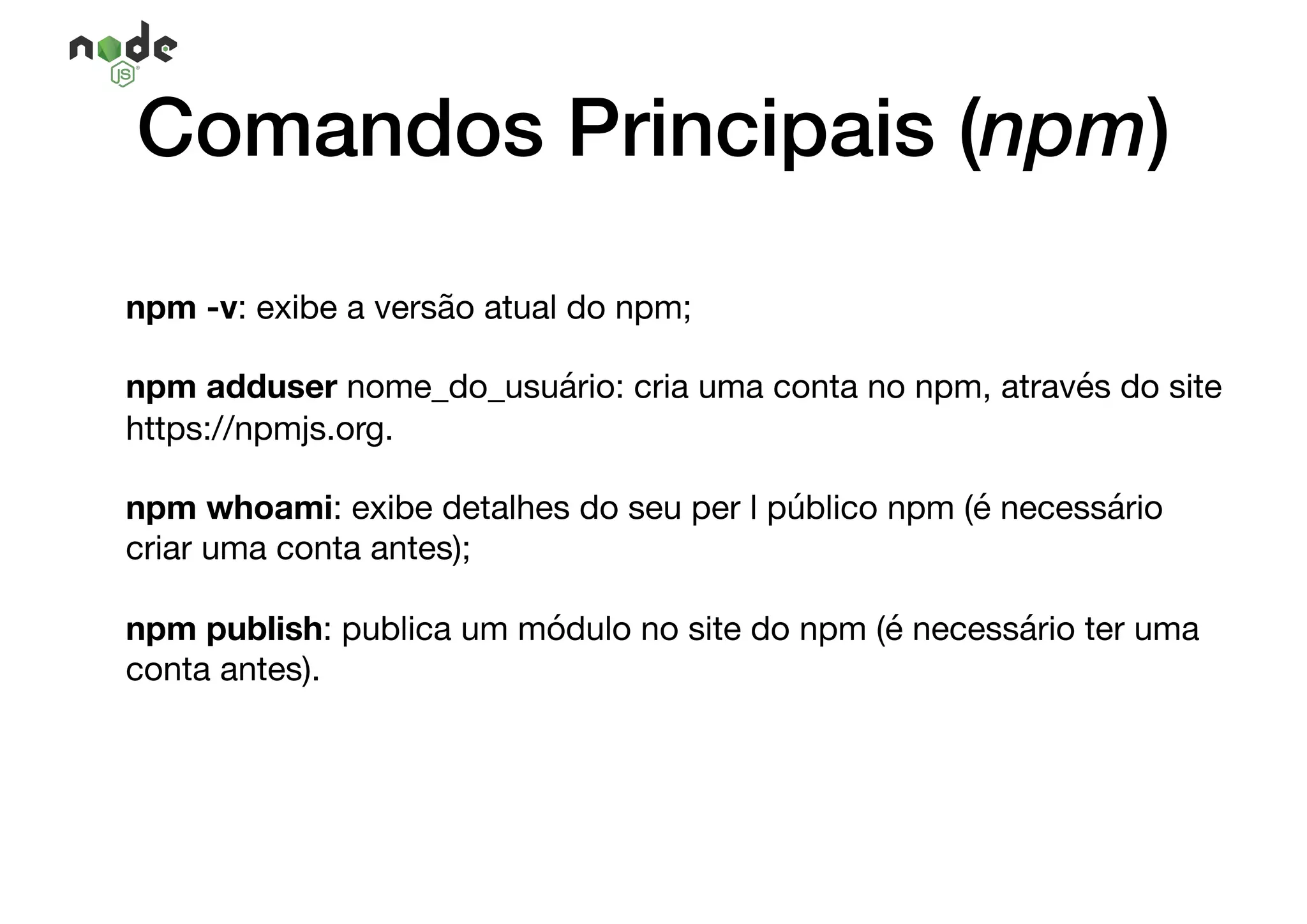 Comandos Principais (npm)
npm -v: exibe a versão atual do npm;

npm adduser nome_do_usuário: cria uma conta no npm, através do site
https://npmjs.org.

npm whoami: exibe detalhes do seu per l público npm (é necessário
criar uma conta antes);

npm publish: publica um módulo no site do npm (é necessário ter uma
conta antes).
 