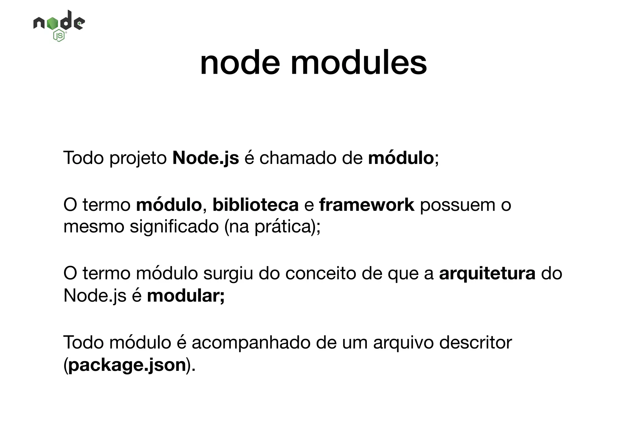 node modules
Todo projeto Node.js é chamado de módulo; 

O termo módulo, biblioteca e framework possuem o
mesmo signiﬁcado (na prática);

O termo módulo surgiu do conceito de que a arquitetura do
Node.js é modular;

Todo módulo é acompanhado de um arquivo descritor
(package.json).
 