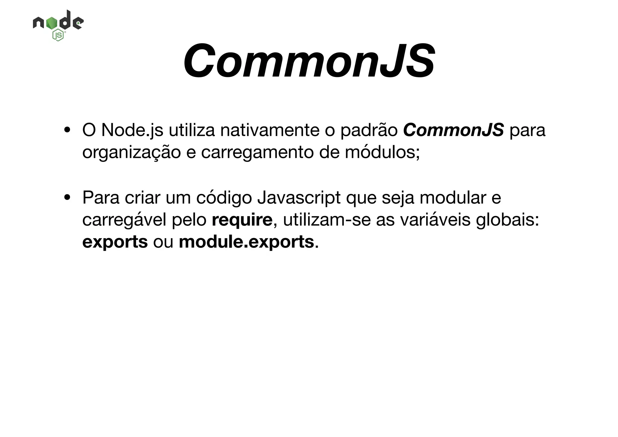 CommonJS
• O Node.js utiliza nativamente o padrão CommonJS para
organização e carregamento de módulos;

• Para criar um código Javascript que seja modular e
carregável pelo require, utilizam-se as variáveis globais:
exports ou module.exports.
 