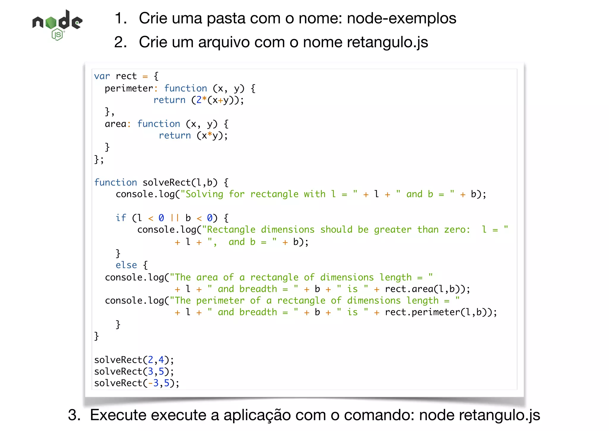 1. Crie uma pasta com o nome: node-exemplos

2. Crie um arquivo com o nome retangulo.js
3. Execute execute a aplicação com o comando: node retangulo.js
var rect = {
perimeter: function (x, y) {
return (2*(x+y));
},
area: function (x, y) {
return (x*y);
}
};
function solveRect(l,b) {
console.log("Solving for rectangle with l = " + l + " and b = " + b);
if (l < 0 || b < 0) {
console.log("Rectangle dimensions should be greater than zero: l = "
+ l + ", and b = " + b);
}
else {
console.log("The area of a rectangle of dimensions length = "
+ l + " and breadth = " + b + " is " + rect.area(l,b));
console.log("The perimeter of a rectangle of dimensions length = "
+ l + " and breadth = " + b + " is " + rect.perimeter(l,b));
}
}
solveRect(2,4);
solveRect(3,5);
solveRect(-3,5);
 