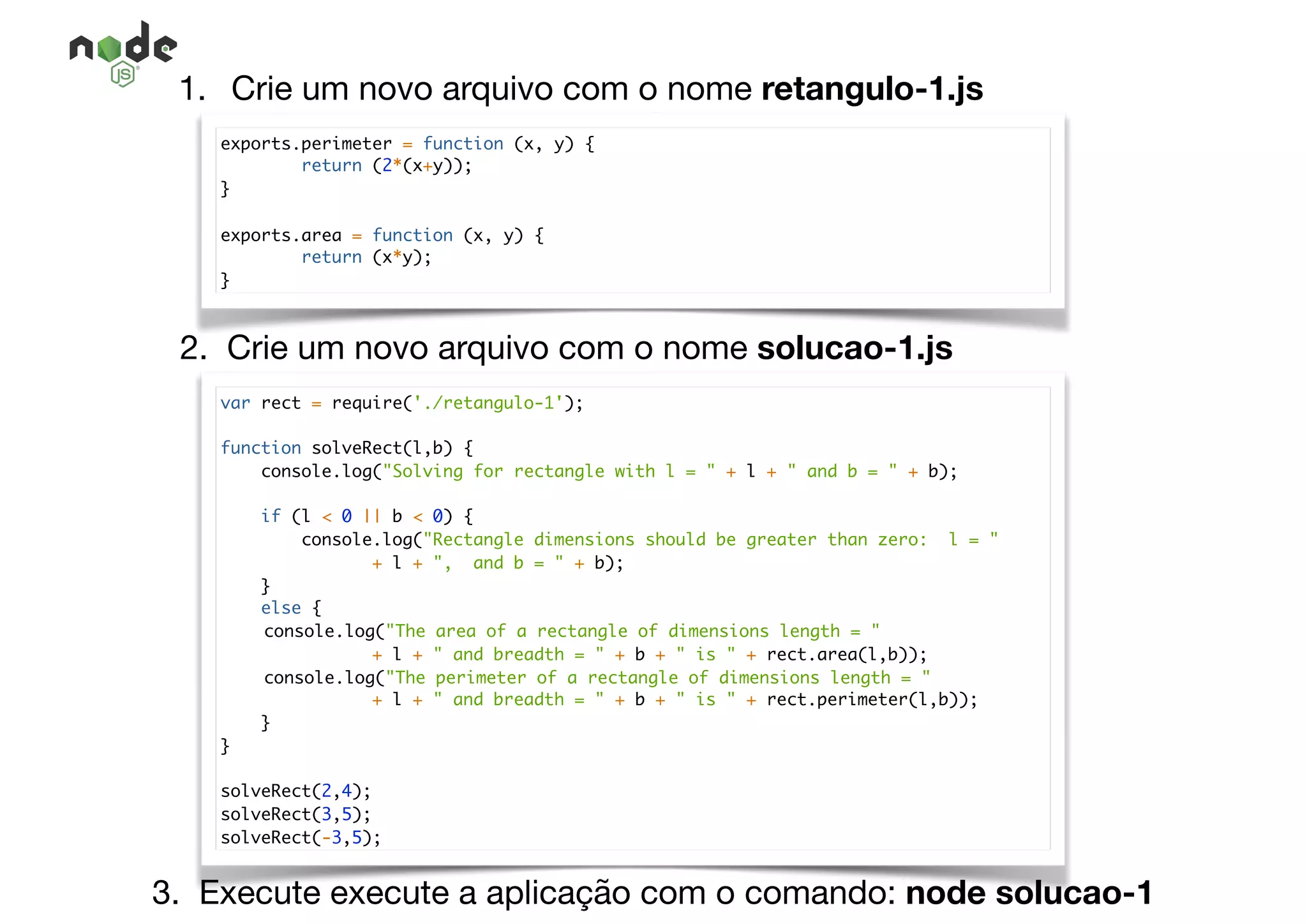 1. Crie um novo arquivo com o nome retangulo-1.js
exports.perimeter = function (x, y) {
return (2*(x+y));
}
exports.area = function (x, y) {
return (x*y);
}
2. Crie um novo arquivo com o nome solucao-1.js
var rect = require('./retangulo-1');
function solveRect(l,b) {
console.log("Solving for rectangle with l = " + l + " and b = " + b);
if (l < 0 || b < 0) {
console.log("Rectangle dimensions should be greater than zero: l = "
+ l + ", and b = " + b);
}
else {
console.log("The area of a rectangle of dimensions length = "
+ l + " and breadth = " + b + " is " + rect.area(l,b));
console.log("The perimeter of a rectangle of dimensions length = "
+ l + " and breadth = " + b + " is " + rect.perimeter(l,b));
}
}
solveRect(2,4);
solveRect(3,5);
solveRect(-3,5);
3. Execute execute a aplicação com o comando: node solucao-1
 