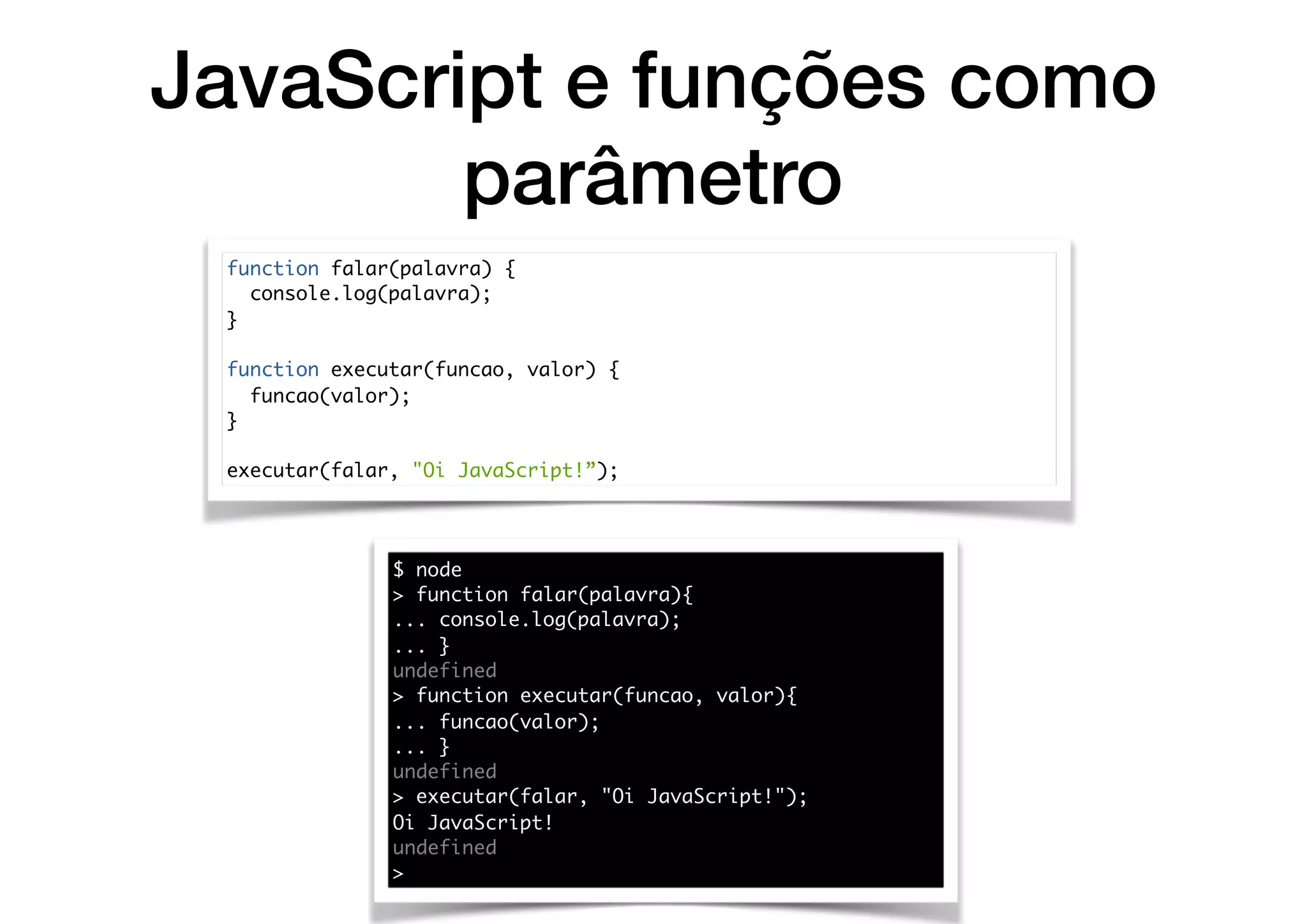 JavaScript e funções como
parâmetro
function falar(palavra) {
console.log(palavra);
}
function executar(funcao, valor) {
funcao(valor);
}
executar(falar, "Oi JavaScript!”);
$ node
> function falar(palavra){
... console.log(palavra);
... }
undefined
> function executar(funcao, valor){
... funcao(valor);
... }
undefined
> executar(falar, "Oi JavaScript!");
Oi JavaScript!
undefined
>
 