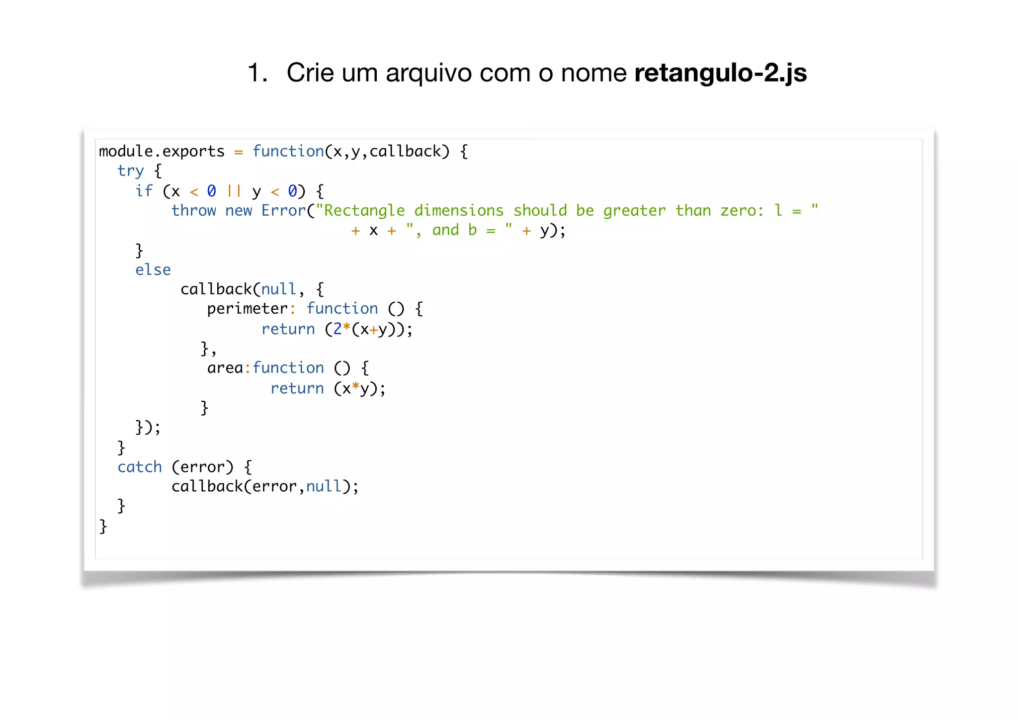 module.exports = function(x,y,callback) {
try {
if (x < 0 || y < 0) {
throw new Error("Rectangle dimensions should be greater than zero: l = "
+ x + ", and b = " + y);
}
else
callback(null, {
perimeter: function () {
return (2*(x+y));
},
area:function () {
return (x*y);
}
});
}
catch (error) {
callback(error,null);
}
}
1. Crie um arquivo com o nome retangulo-2.js
 