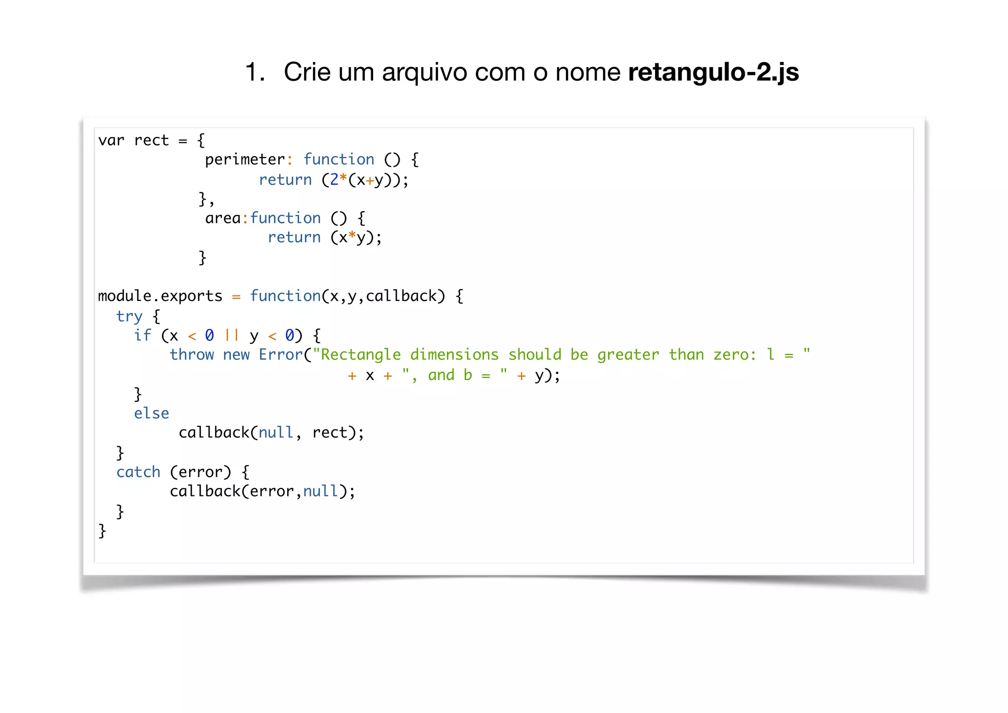 var rect = {
perimeter: function () {
return (2*(x+y));
},
area:function () {
return (x*y);
}
module.exports = function(x,y,callback) {
try {
if (x < 0 || y < 0) {
throw new Error("Rectangle dimensions should be greater than zero: l = "
+ x + ", and b = " + y);
}
else
callback(null, rect);
}
catch (error) {
callback(error,null);
}
}
1. Crie um arquivo com o nome retangulo-2.js
 