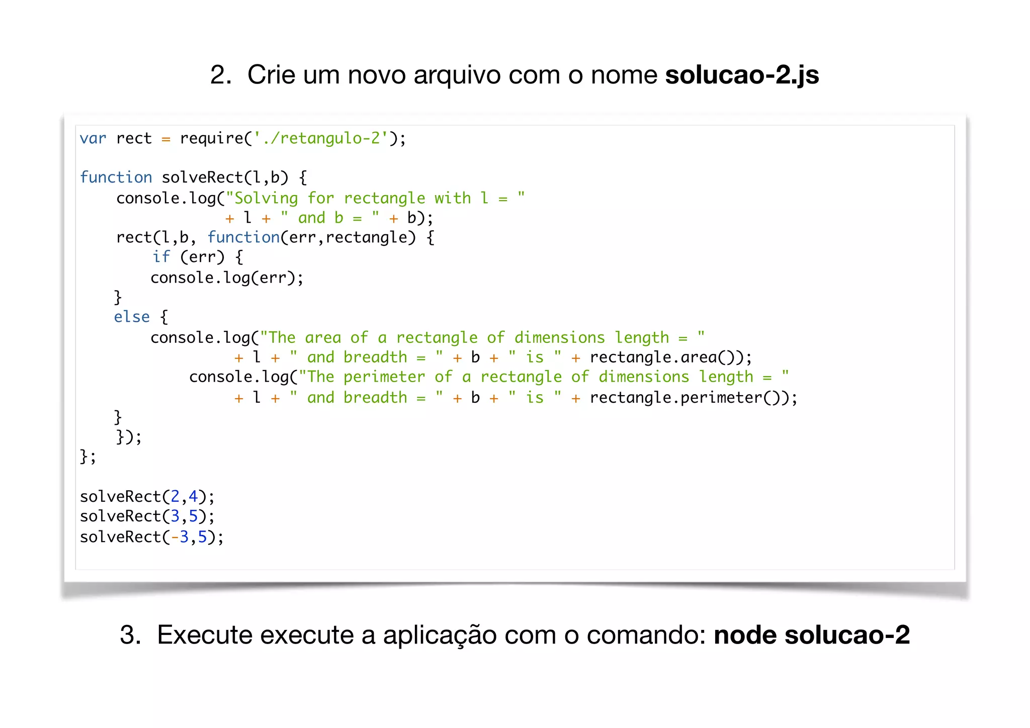 var rect = require('./retangulo-2');
function solveRect(l,b) {
console.log("Solving for rectangle with l = "
+ l + " and b = " + b);
rect(l,b, function(err,rectangle) {
if (err) {
console.log(err);
}
else {
console.log("The area of a rectangle of dimensions length = "
+ l + " and breadth = " + b + " is " + rectangle.area());
console.log("The perimeter of a rectangle of dimensions length = "
+ l + " and breadth = " + b + " is " + rectangle.perimeter());
}
});
};
solveRect(2,4);
solveRect(3,5);
solveRect(-3,5);
2. Crie um novo arquivo com o nome solucao-2.js
3. Execute execute a aplicação com o comando: node solucao-2
 