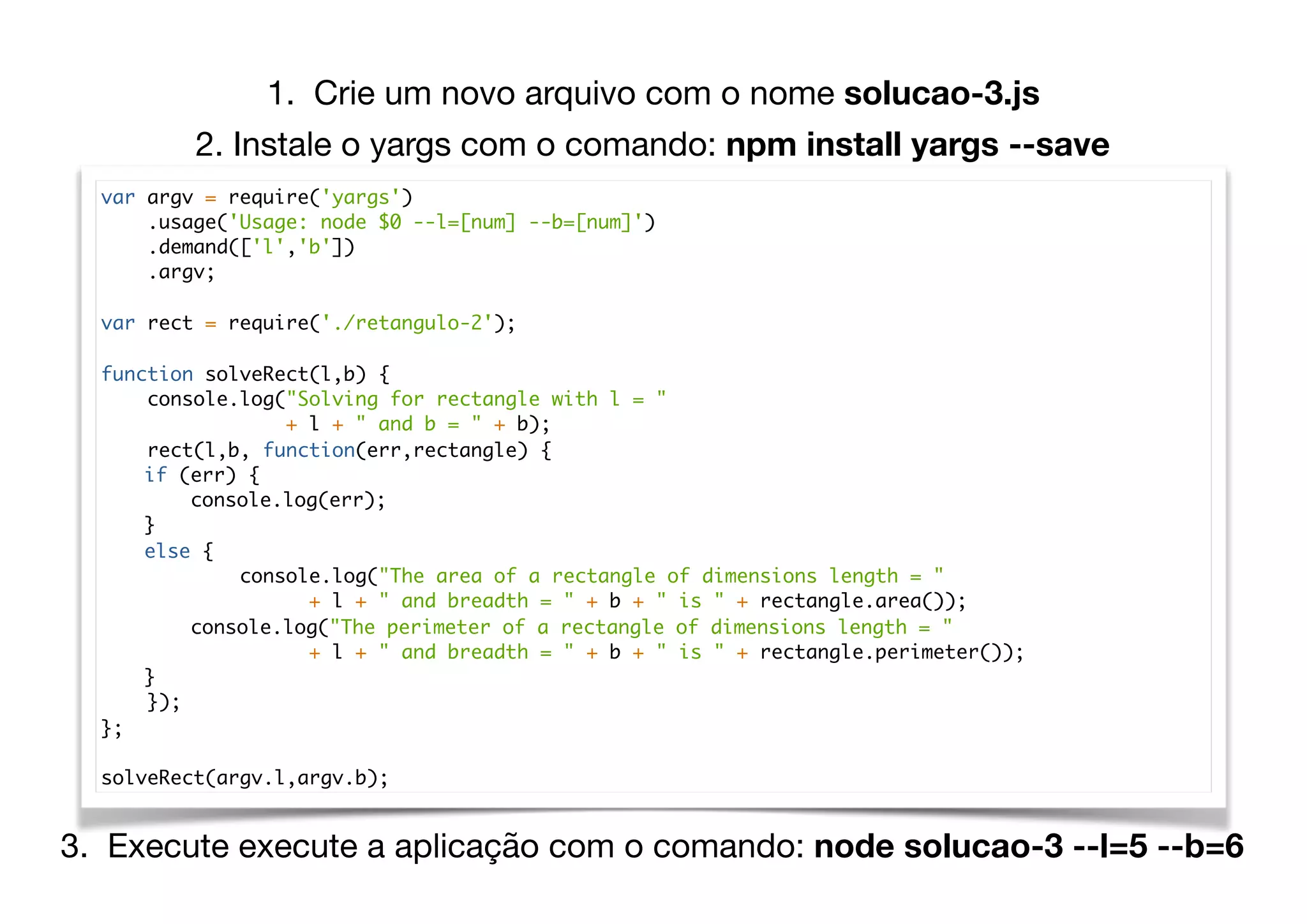 var argv = require('yargs')
.usage('Usage: node $0 --l=[num] --b=[num]')
.demand(['l','b'])
.argv;
var rect = require('./retangulo-2');
function solveRect(l,b) {
console.log("Solving for rectangle with l = "
+ l + " and b = " + b);
rect(l,b, function(err,rectangle) {
if (err) {
console.log(err);
}
else {
console.log("The area of a rectangle of dimensions length = "
+ l + " and breadth = " + b + " is " + rectangle.area());
console.log("The perimeter of a rectangle of dimensions length = "
+ l + " and breadth = " + b + " is " + rectangle.perimeter());
}
});
};
solveRect(argv.l,argv.b);
1. Crie um novo arquivo com o nome solucao-3.js
3. Execute execute a aplicação com o comando: node solucao-3 --l=5 --b=6
2. Instale o yargs com o comando: npm install yargs --save
 