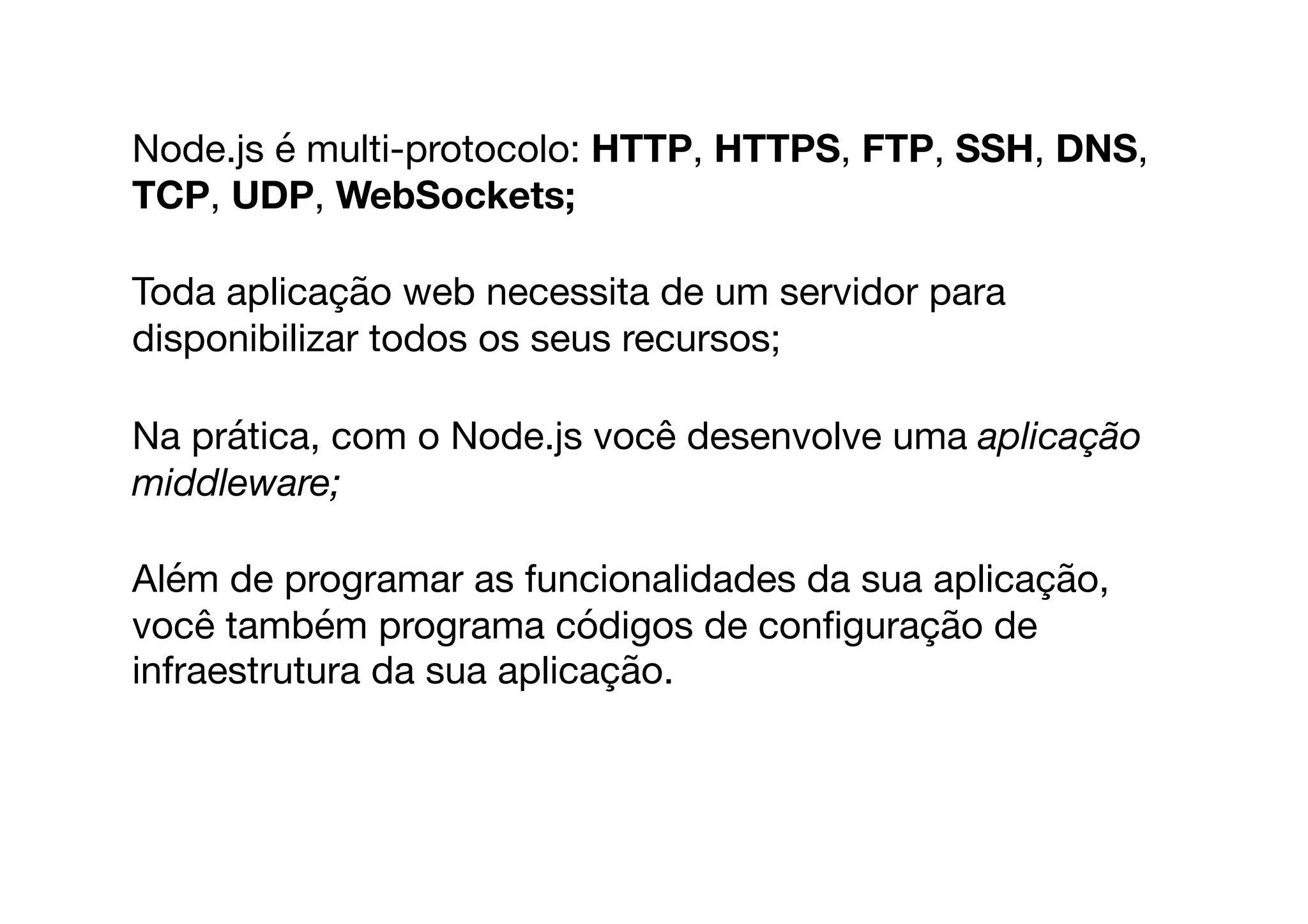 Node.js é multi-protocolo: HTTP, HTTPS, FTP, SSH, DNS,
TCP, UDP, WebSockets;
Toda aplicação web necessita de um servidor para
disponibilizar todos os seus recursos;

Na prática, com o Node.js você desenvolve uma aplicação
middleware;
Além de programar as funcionalidades da sua aplicação,
você também programa códigos de conﬁguração de
infraestrutura da sua aplicação. 

 