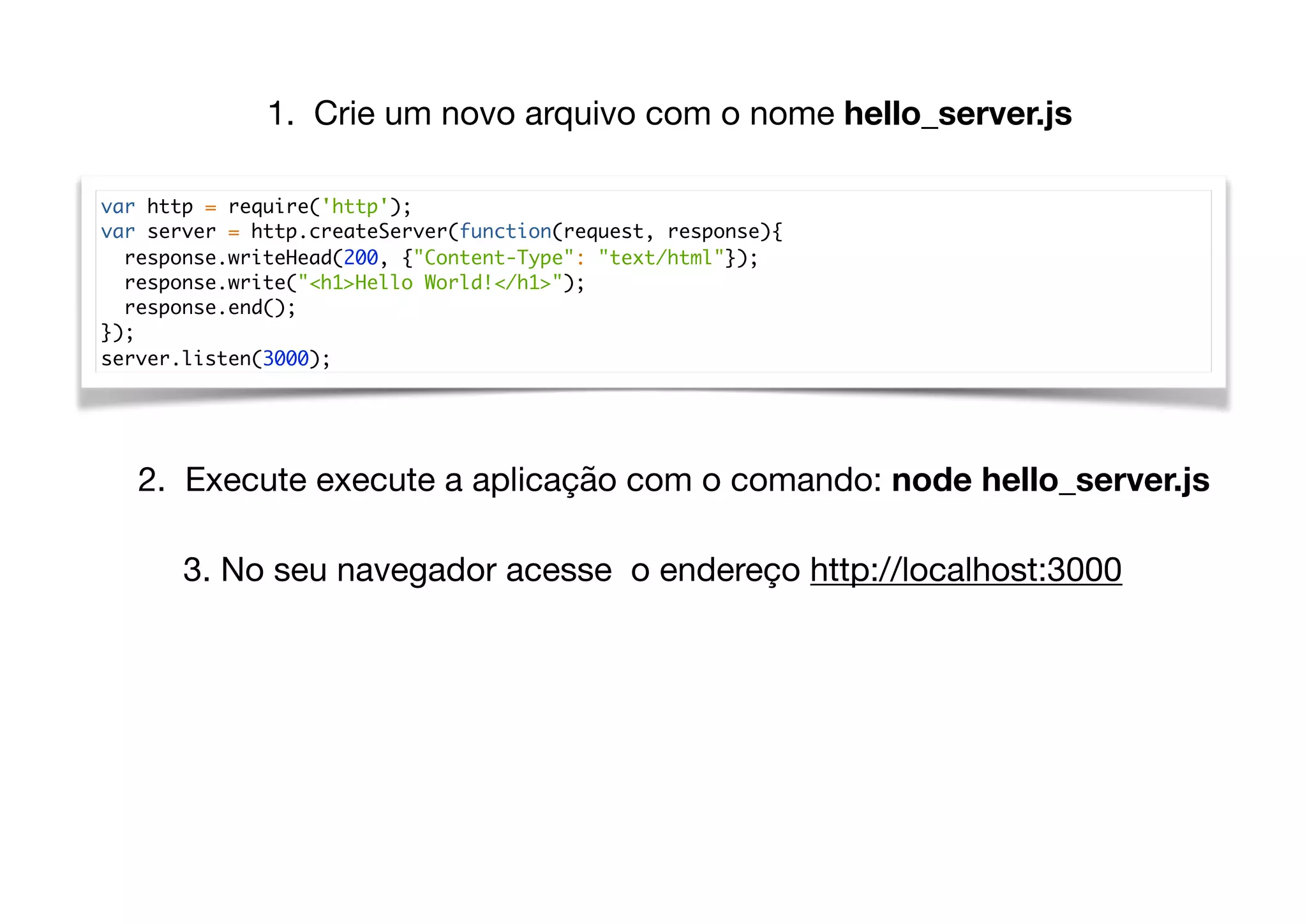 var http = require('http');
var server = http.createServer(function(request, response){
response.writeHead(200, {"Content-Type": "text/html"});
response.write("<h1>Hello World!</h1>");
response.end();
});
server.listen(3000);
1. Crie um novo arquivo com o nome hello_server.js
2. Execute execute a aplicação com o comando: node hello_server.js
3. No seu navegador acesse o endereço http://localhost:3000
 