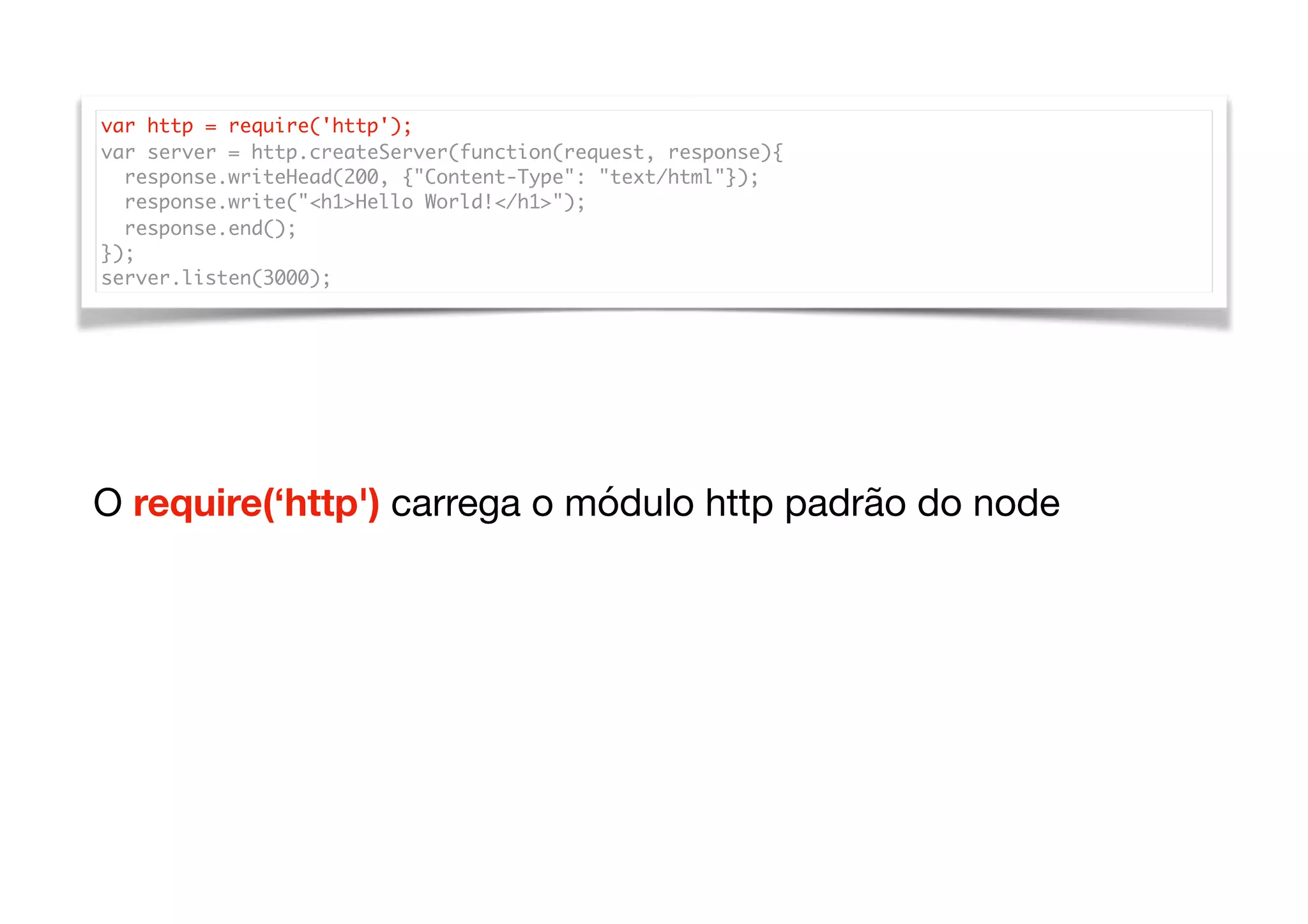 var http = require('http');
var server = http.createServer(function(request, response){
response.writeHead(200, {"Content-Type": "text/html"});
response.write("<h1>Hello World!</h1>");
response.end();
});
server.listen(3000);
O require(‘http') carrega o módulo http padrão do node
 