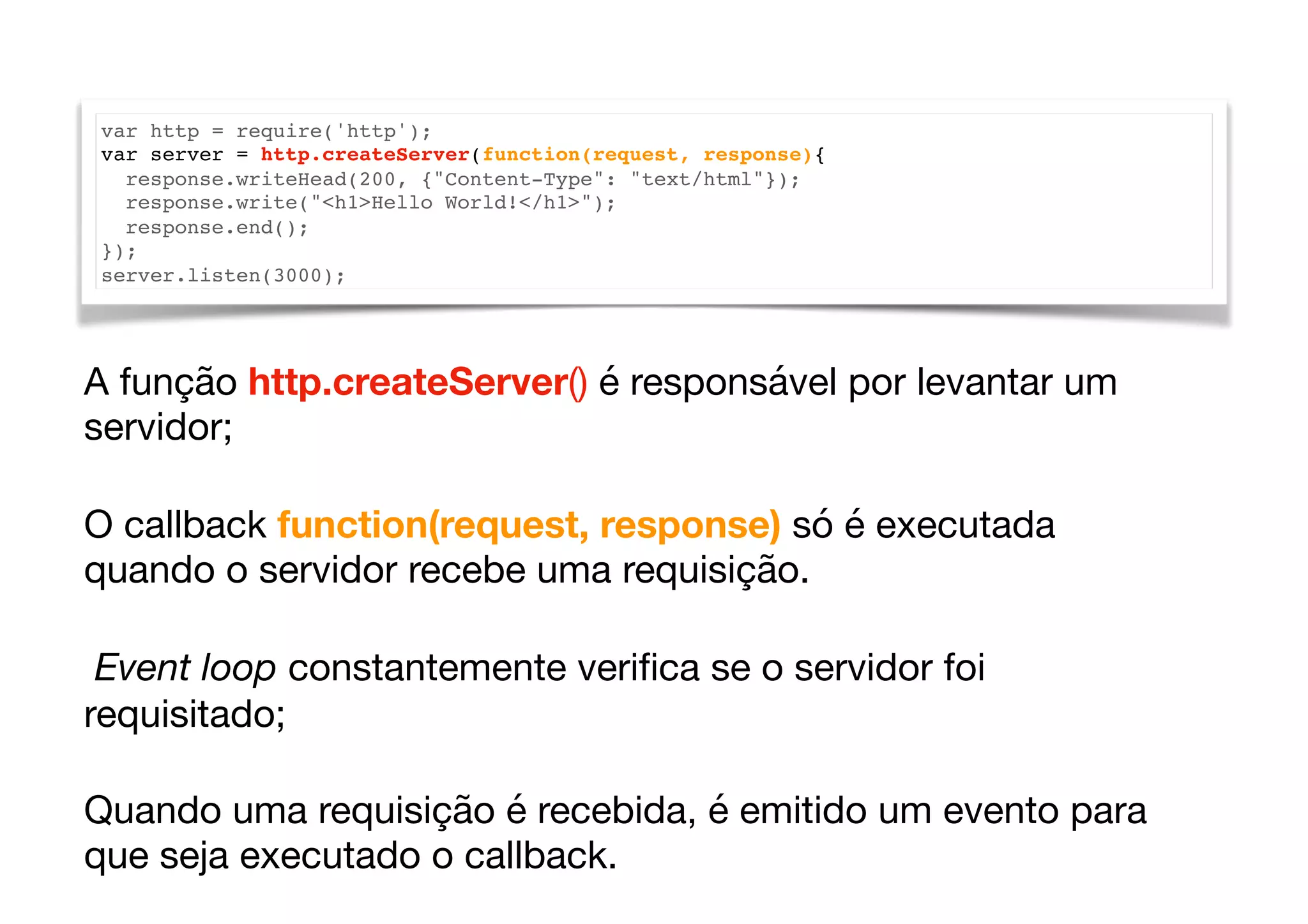 var http = require('http');
var server = http.createServer(function(request, response){
response.writeHead(200, {"Content-Type": "text/html"});
response.write("<h1>Hello World!</h1>");
response.end();
});
server.listen(3000);
A função http.createServer() é responsável por levantar um
servidor; 

O callback function(request, response) só é executada
quando o servidor recebe uma requisição. 

Event loop constantemente veriﬁca se o servidor foi
requisitado;

Quando uma requisição é recebida, é emitido um evento para
que seja executado o callback.
 