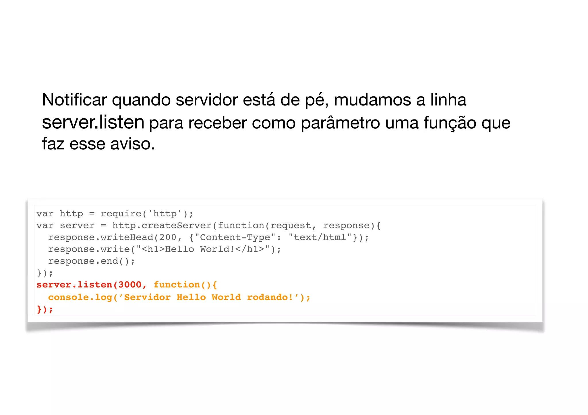 var http = require('http');
var server = http.createServer(function(request, response){
response.writeHead(200, {"Content-Type": "text/html"});
response.write("<h1>Hello World!</h1>");
response.end();
});
server.listen(3000, function(){
console.log(’Servidor Hello World rodando!’);
});
Notiﬁcar quando servidor está de pé, mudamos a linha
server.listen para receber como parâmetro uma função que
faz esse aviso.
 