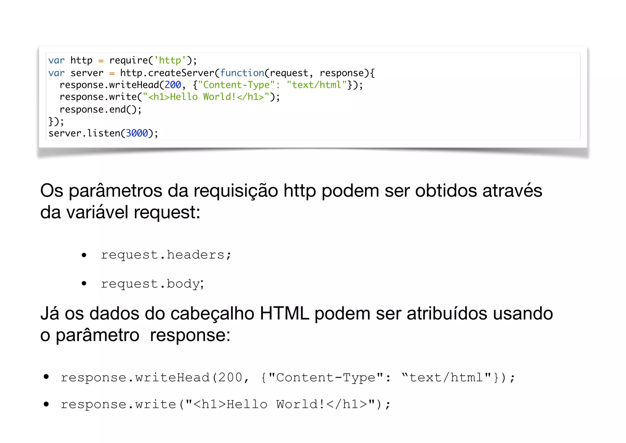 var http = require('http');
var server = http.createServer(function(request, response){
response.writeHead(200, {"Content-Type": "text/html"});
response.write("<h1>Hello World!</h1>");
response.end();
});
server.listen(3000);
Os parâmetros da requisição http podem ser obtidos através
da variável request:
• request.headers;
• request.body;
Já os dados do cabeçalho HTML podem ser atribuídos usando
o parâmetro response:
• response.writeHead(200, {"Content-Type": “text/html"});
• response.write("<h1>Hello World!</h1>");
 