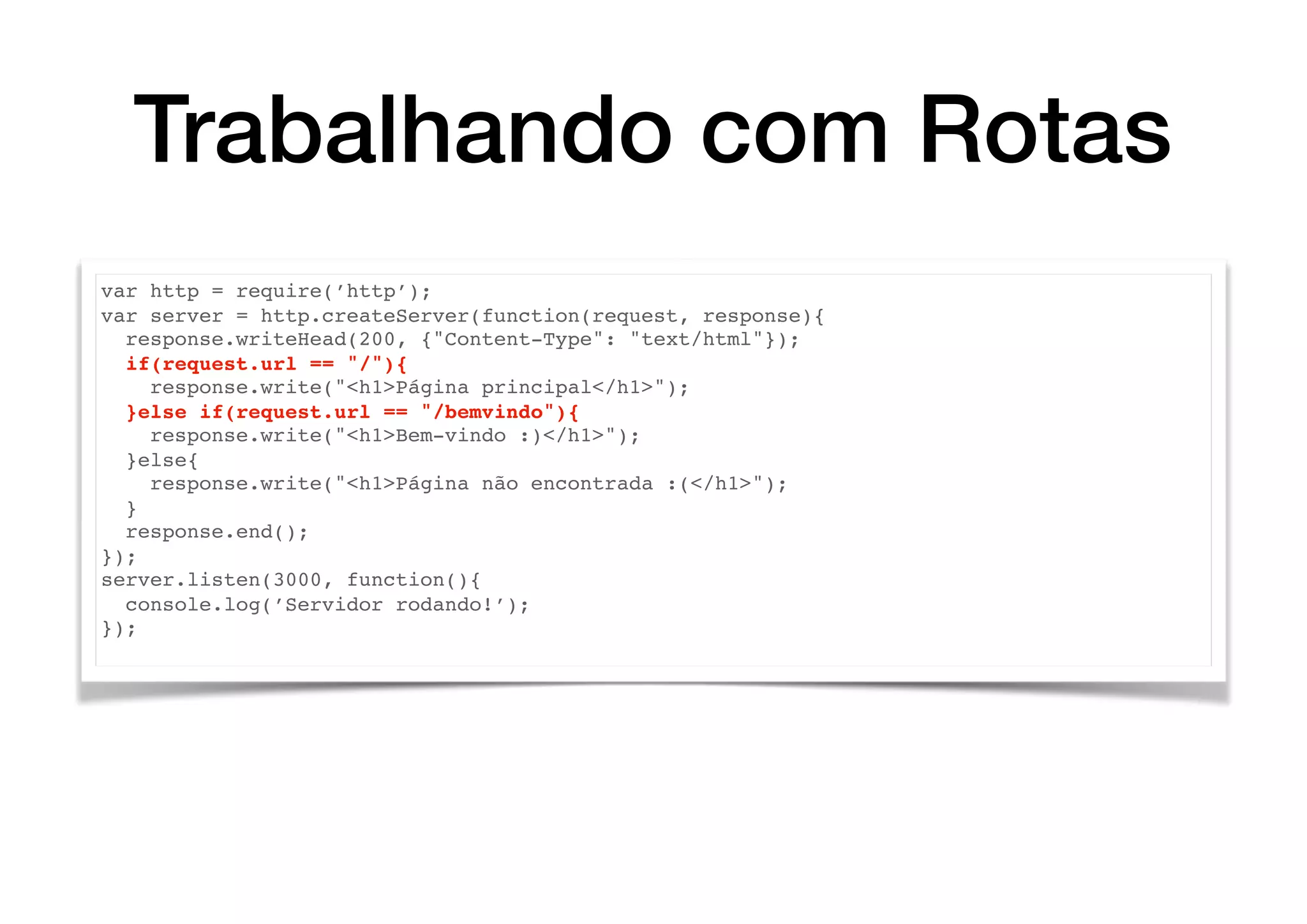 Trabalhando com Rotas
var http = require(’http’);
var server = http.createServer(function(request, response){
response.writeHead(200, {"Content-Type": "text/html"});
if(request.url == "/"){
response.write("<h1>Página principal</h1>");
}else if(request.url == "/bemvindo"){
response.write("<h1>Bem-vindo :)</h1>");
}else{
response.write("<h1>Página não encontrada :(</h1>");
}
response.end();
});
server.listen(3000, function(){
console.log(’Servidor rodando!’);
});
 