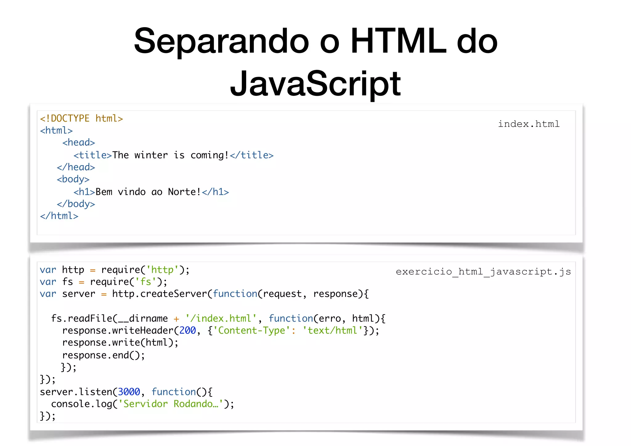 Separando o HTML do
JavaScript
var http = require('http');
var fs = require('fs');
var server = http.createServer(function(request, response){
fs.readFile(__dirname + '/index.html', function(erro, html){
response.writeHeader(200, {'Content-Type': 'text/html'});
response.write(html);
response.end();
});
});
server.listen(3000, function(){
console.log('Servidor Rodando…');
});
<!DOCTYPE html>
<html>
<head>
<title>The winter is coming!</title>
</head>
<body>
<h1>Bem vindo ao Norte!</h1>
</body>
</html>
index.html
exercicio_html_javascript.js
 