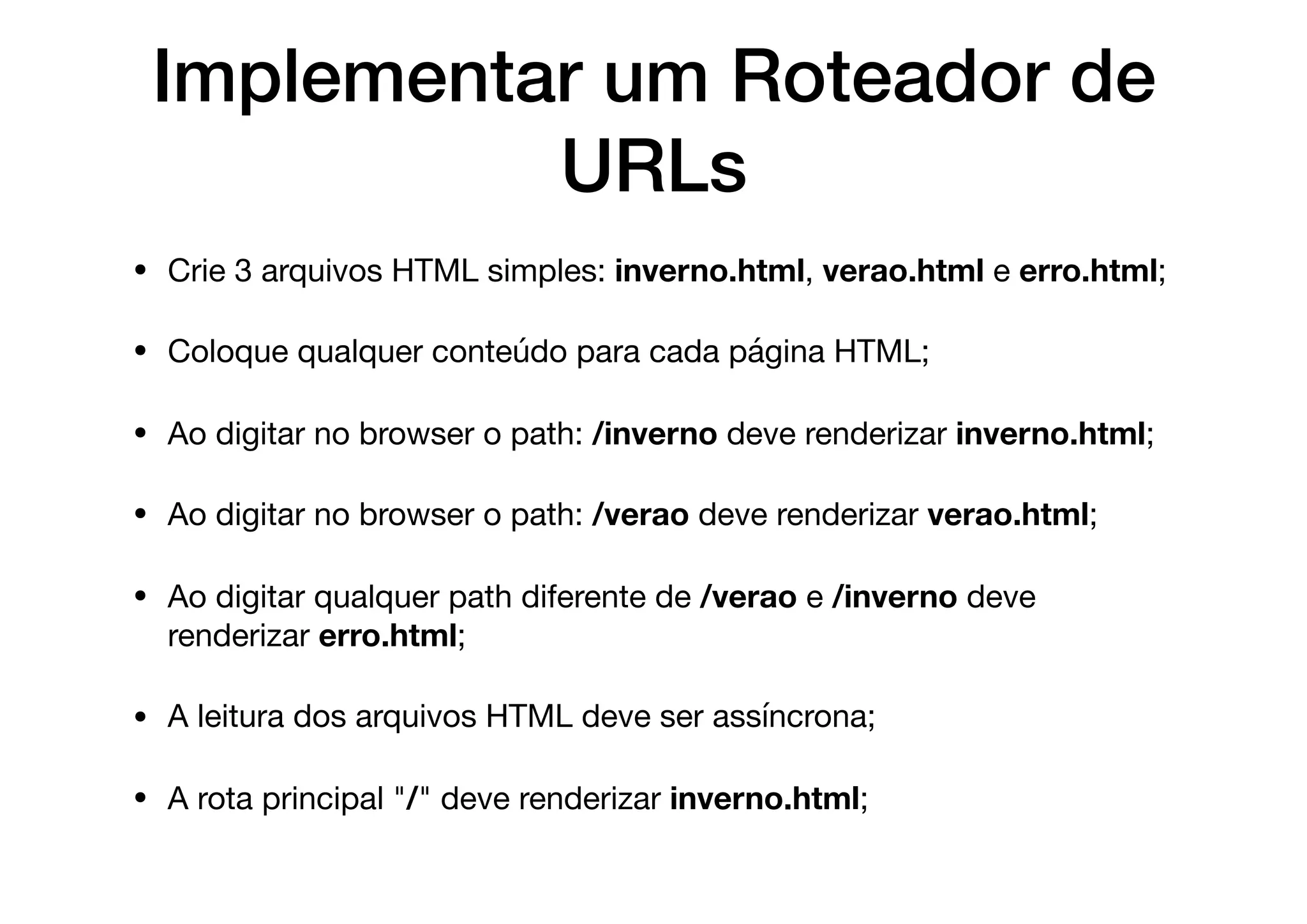 Implementar um Roteador de
URLs
• Crie 3 arquivos HTML simples: inverno.html, verao.html e erro.html;

• Coloque qualquer conteúdo para cada página HTML;

• Ao digitar no browser o path: /inverno deve renderizar inverno.html;

• Ao digitar no browser o path: /verao deve renderizar verao.html;

• Ao digitar qualquer path diferente de /verao e /inverno deve
renderizar erro.html;

• A leitura dos arquivos HTML deve ser assíncrona;

• A rota principal "/" deve renderizar inverno.html;
 