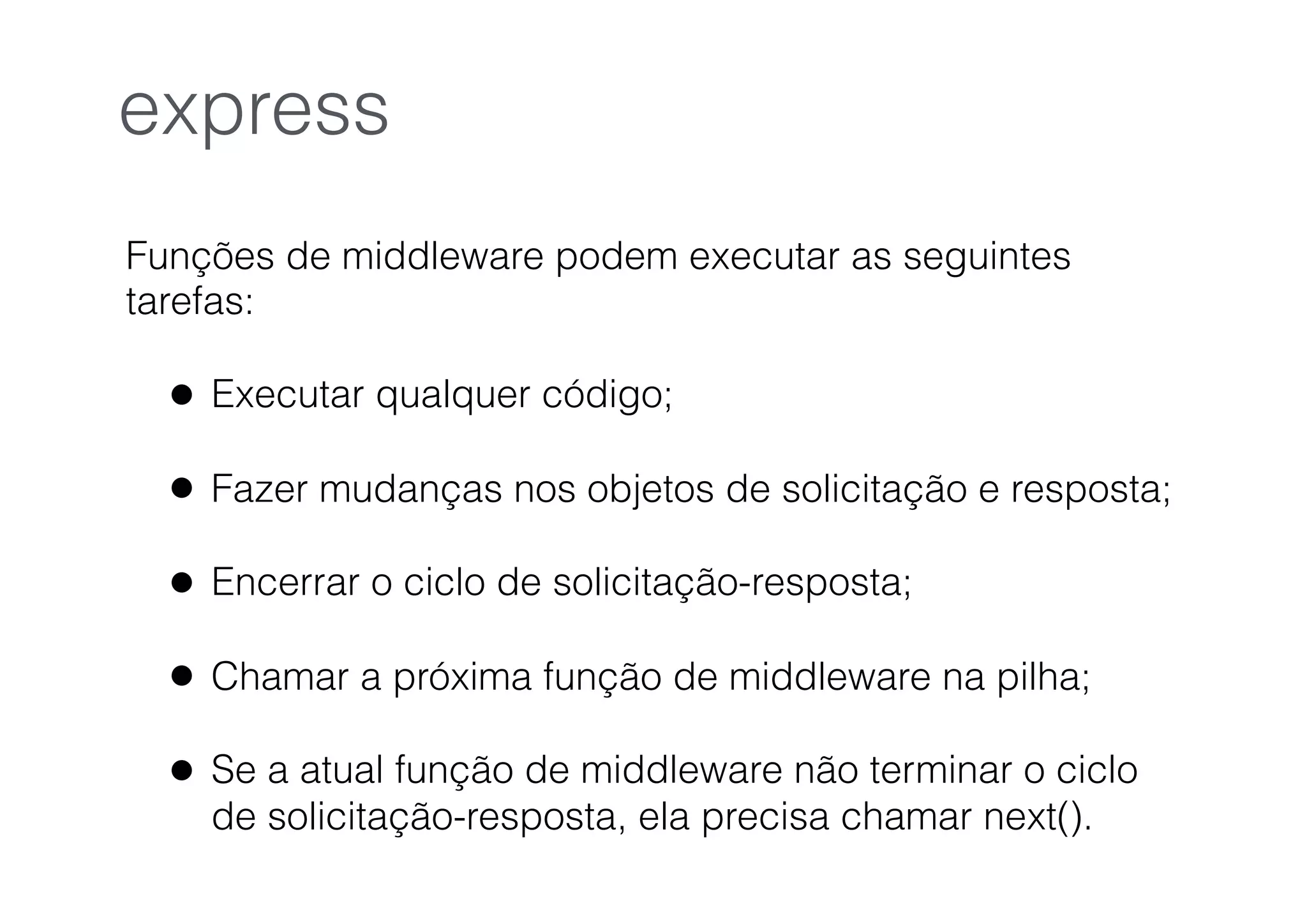 Funções de middleware podem executar as seguintes
tarefas:
• Executar qualquer código;
• Fazer mudanças nos objetos de solicitação e resposta;
• Encerrar o ciclo de solicitação-resposta;
• Chamar a próxima função de middleware na pilha;
• Se a atual função de middleware não terminar o ciclo
de solicitação-resposta, ela precisa chamar next().
express
 