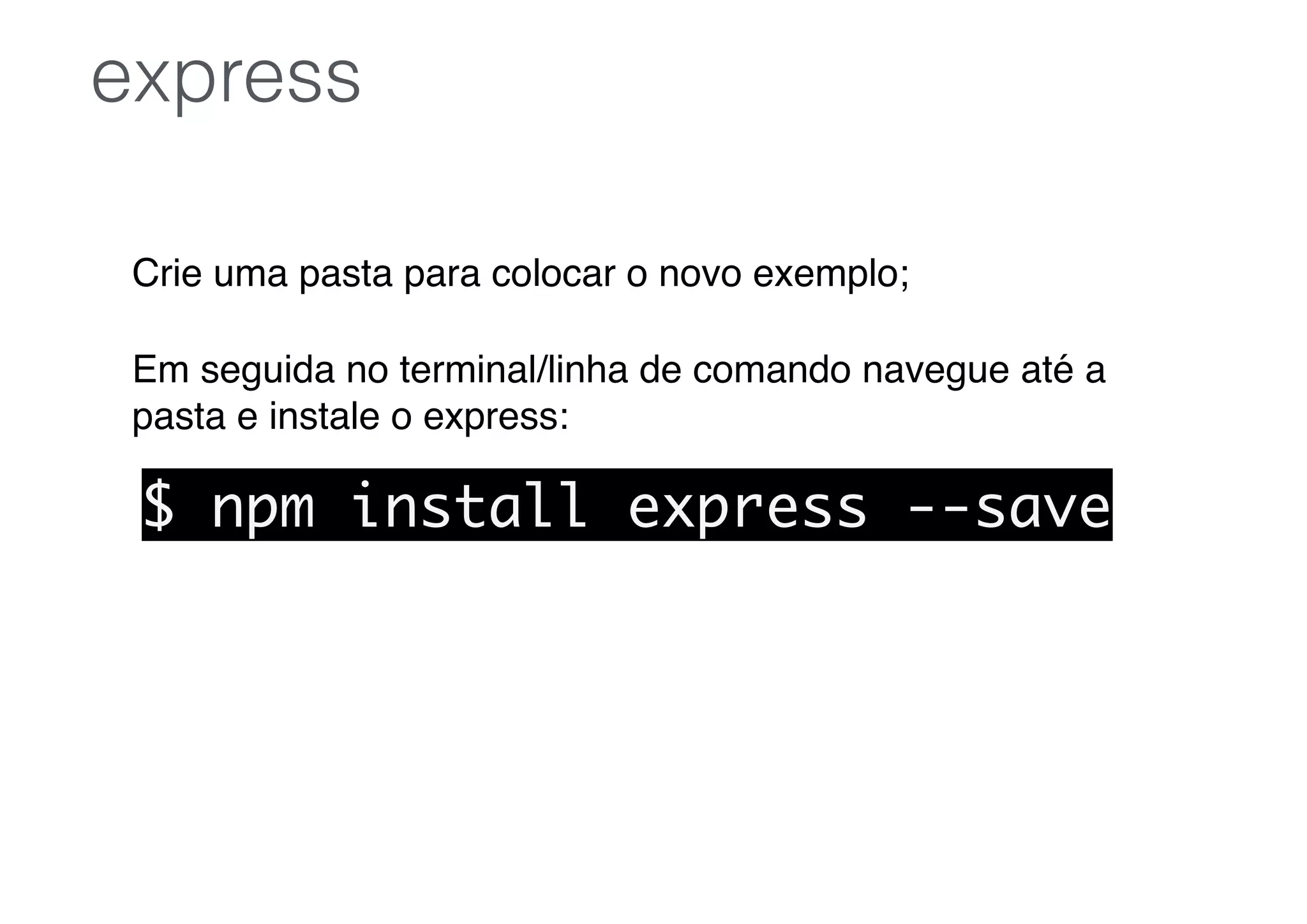 Crie uma pasta para colocar o novo exemplo;
Em seguida no terminal/linha de comando navegue até a
pasta e instale o express:
express
$ npm install express --save
 