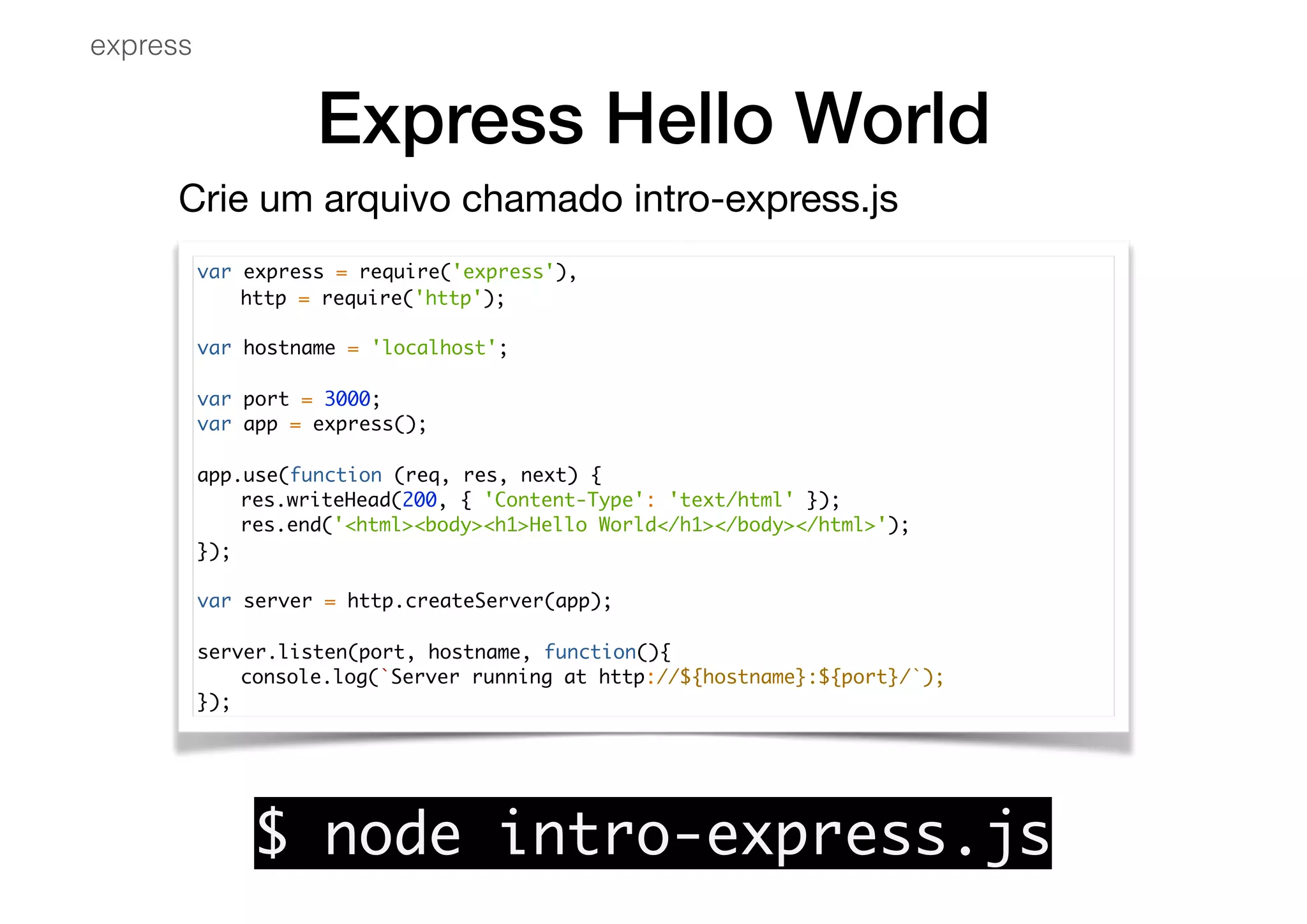 Express Hello World
var express = require('express'),
http = require('http');
var hostname = 'localhost';
var port = 3000;
var app = express();
app.use(function (req, res, next) {
res.writeHead(200, { 'Content-Type': 'text/html' });
res.end('<html><body><h1>Hello World</h1></body></html>');
});
var server = http.createServer(app);
server.listen(port, hostname, function(){
console.log(`Server running at http://${hostname}:${port}/`);
});
express
$ node intro-express.js
Crie um arquivo chamado intro-express.js

 