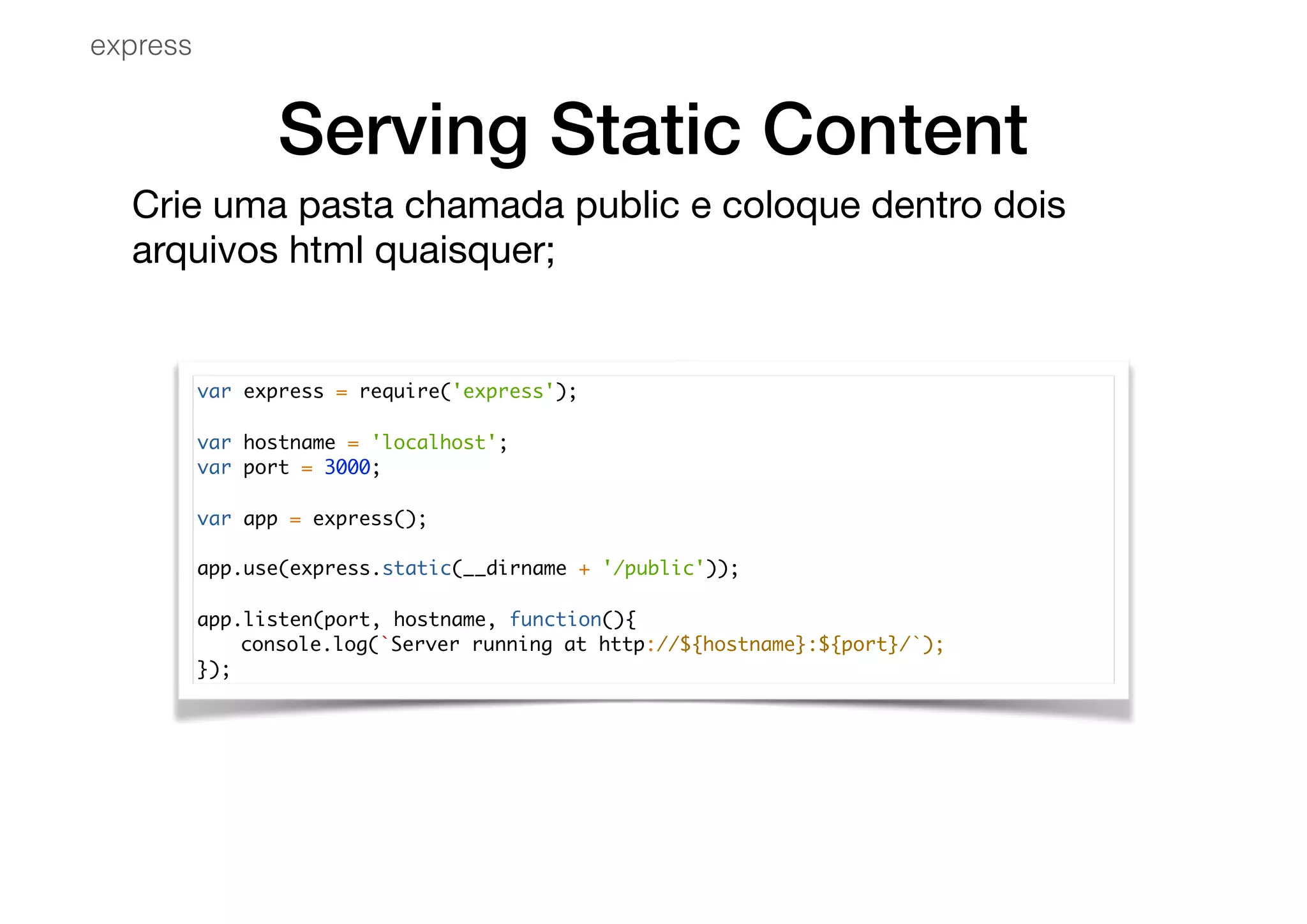 Serving Static Content
Crie uma pasta chamada public e coloque dentro dois
arquivos html quaisquer;

var express = require('express');
var hostname = 'localhost';
var port = 3000;
var app = express();
app.use(express.static(__dirname + '/public'));
app.listen(port, hostname, function(){
console.log(`Server running at http://${hostname}:${port}/`);
});
express
 