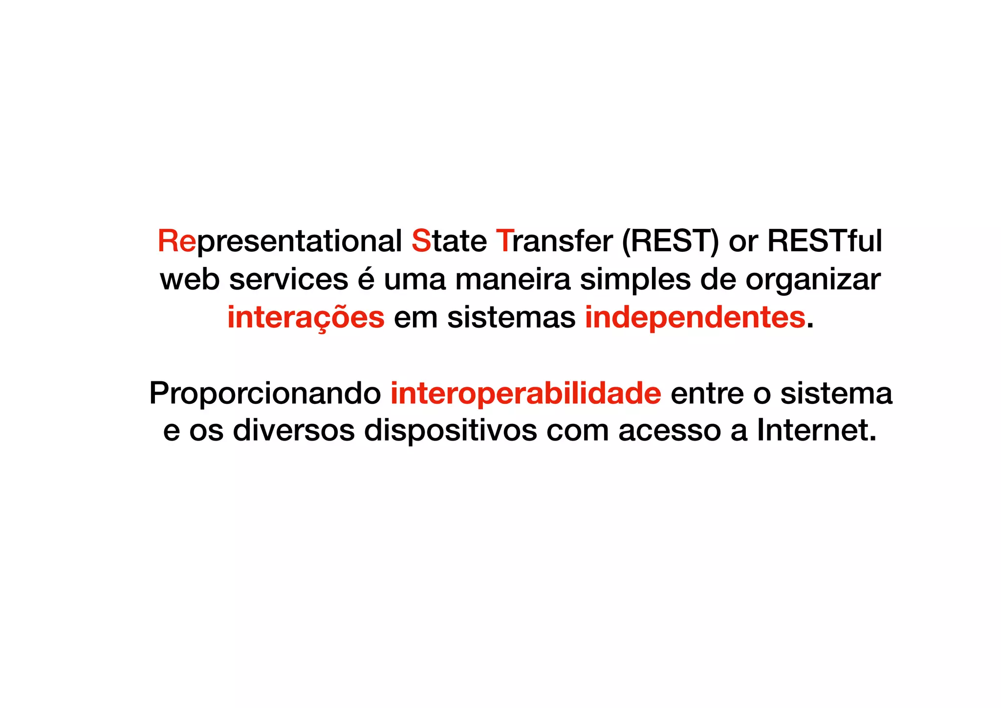 Representational State Transfer (REST) or RESTful
web services é uma maneira simples de organizar
interações em sistemas independentes.
Proporcionando interoperabilidade entre o sistema
e os diversos dispositivos com acesso a Internet.
 