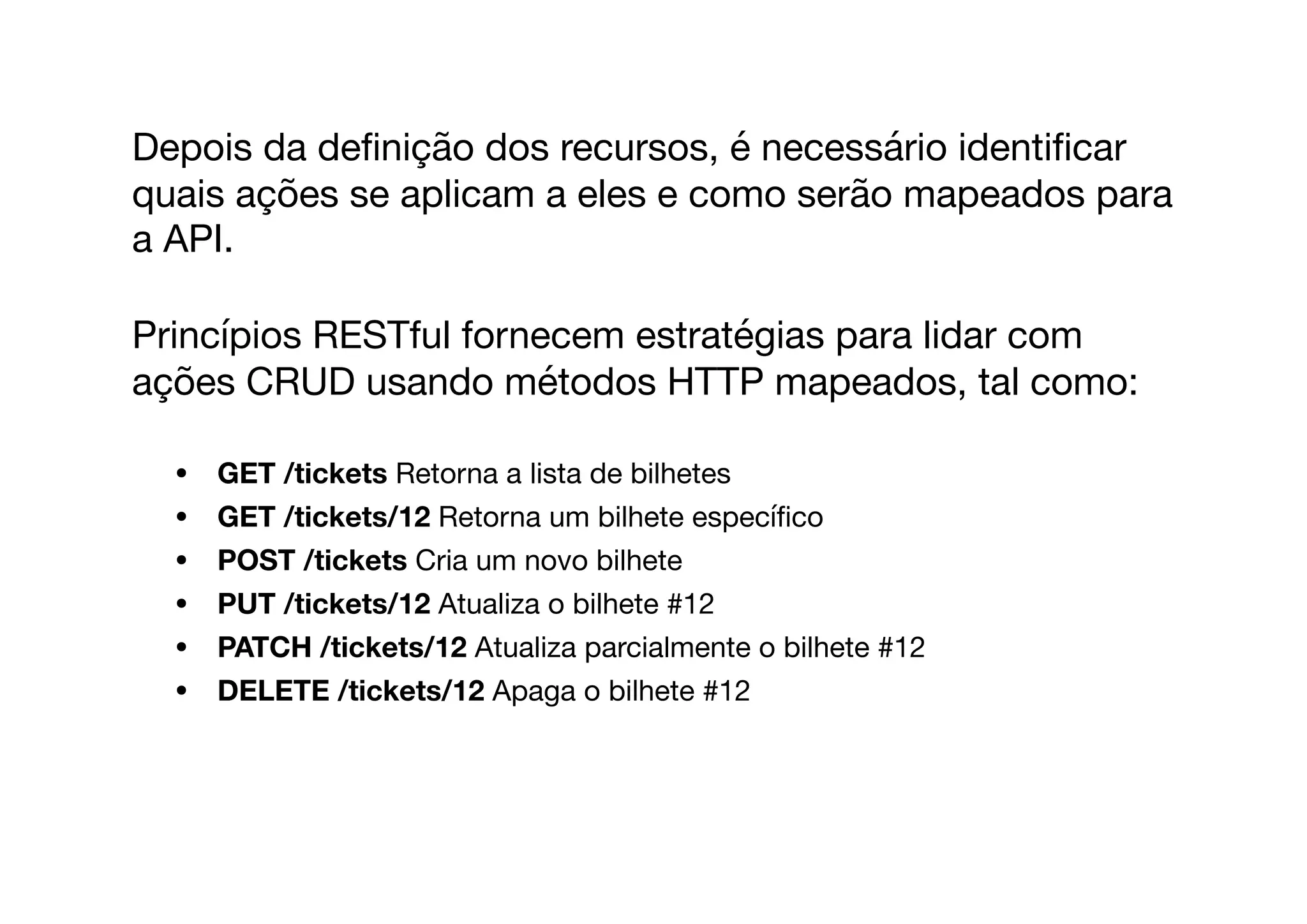 Depois da deﬁnição dos recursos, é necessário identiﬁcar
quais ações se aplicam a eles e como serão mapeados para
a API. 

Princípios RESTful fornecem estratégias para lidar com
ações CRUD usando métodos HTTP mapeados, tal como:

• GET /tickets Retorna a lista de bilhetes

• GET /tickets/12 Retorna um bilhete especíﬁco

• POST /tickets Cria um novo bilhete

• PUT /tickets/12 Atualiza o bilhete #12

• PATCH /tickets/12 Atualiza parcialmente o bilhete #12

• DELETE /tickets/12 Apaga o bilhete #12
 