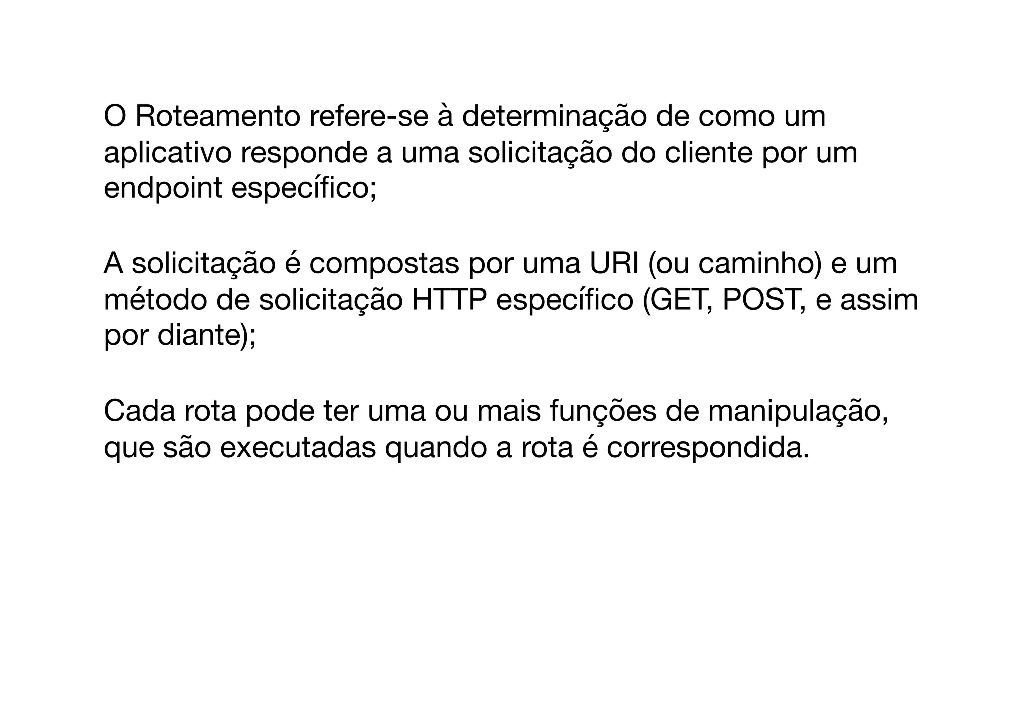 O Roteamento refere-se à determinação de como um
aplicativo responde a uma solicitação do cliente por um
endpoint especíﬁco;

A solicitação é compostas por uma URI (ou caminho) e um
método de solicitação HTTP especíﬁco (GET, POST, e assim
por diante);

Cada rota pode ter uma ou mais funções de manipulação,
que são executadas quando a rota é correspondida.

 