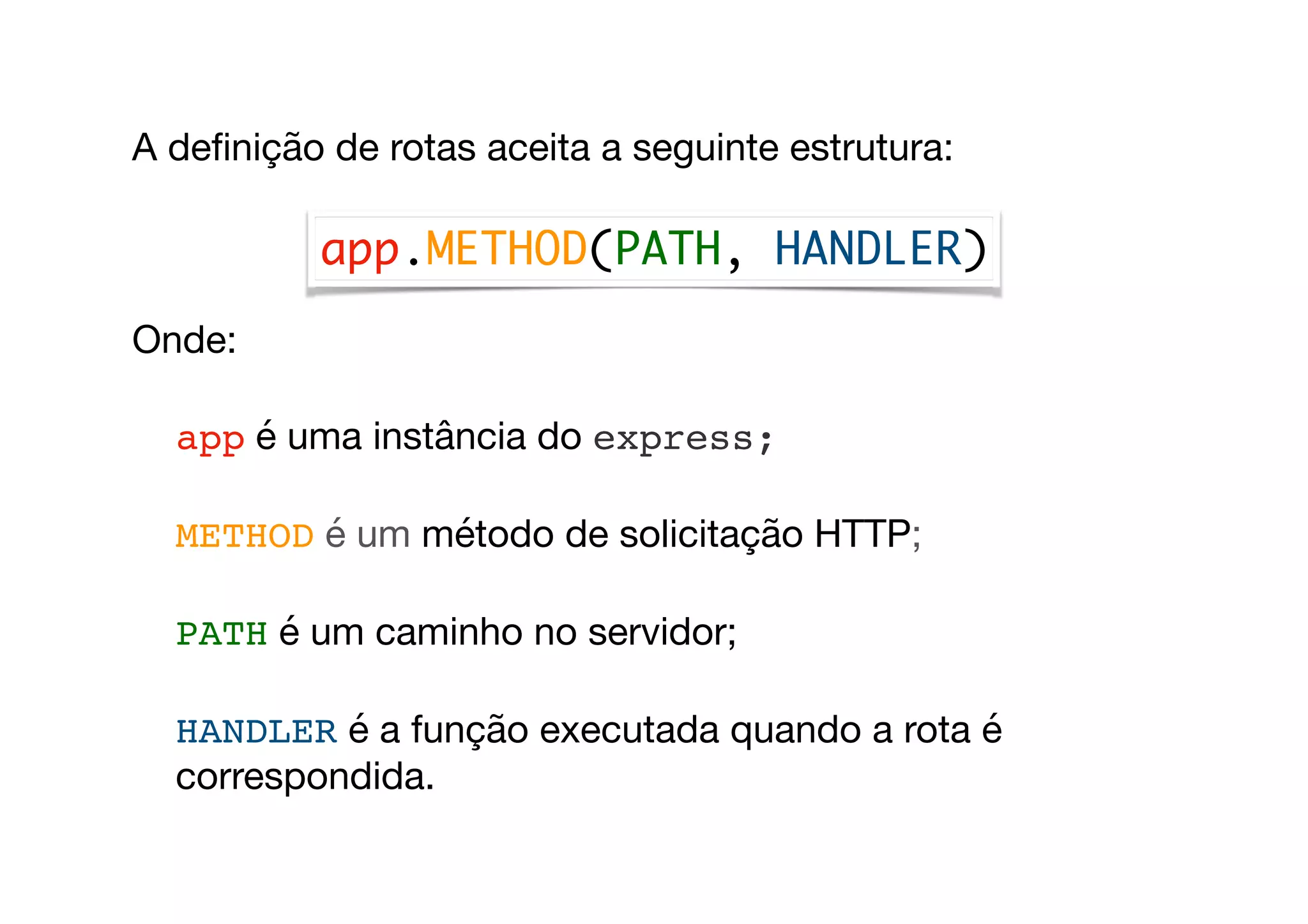 A deﬁnição de rotas aceita a seguinte estrutura:

Onde:

app é uma instância do express;

METHOD é um método de solicitação HTTP;

PATH é um caminho no servidor;

HANDLER é a função executada quando a rota é
correspondida.
app.METHOD(PATH, HANDLER)
 