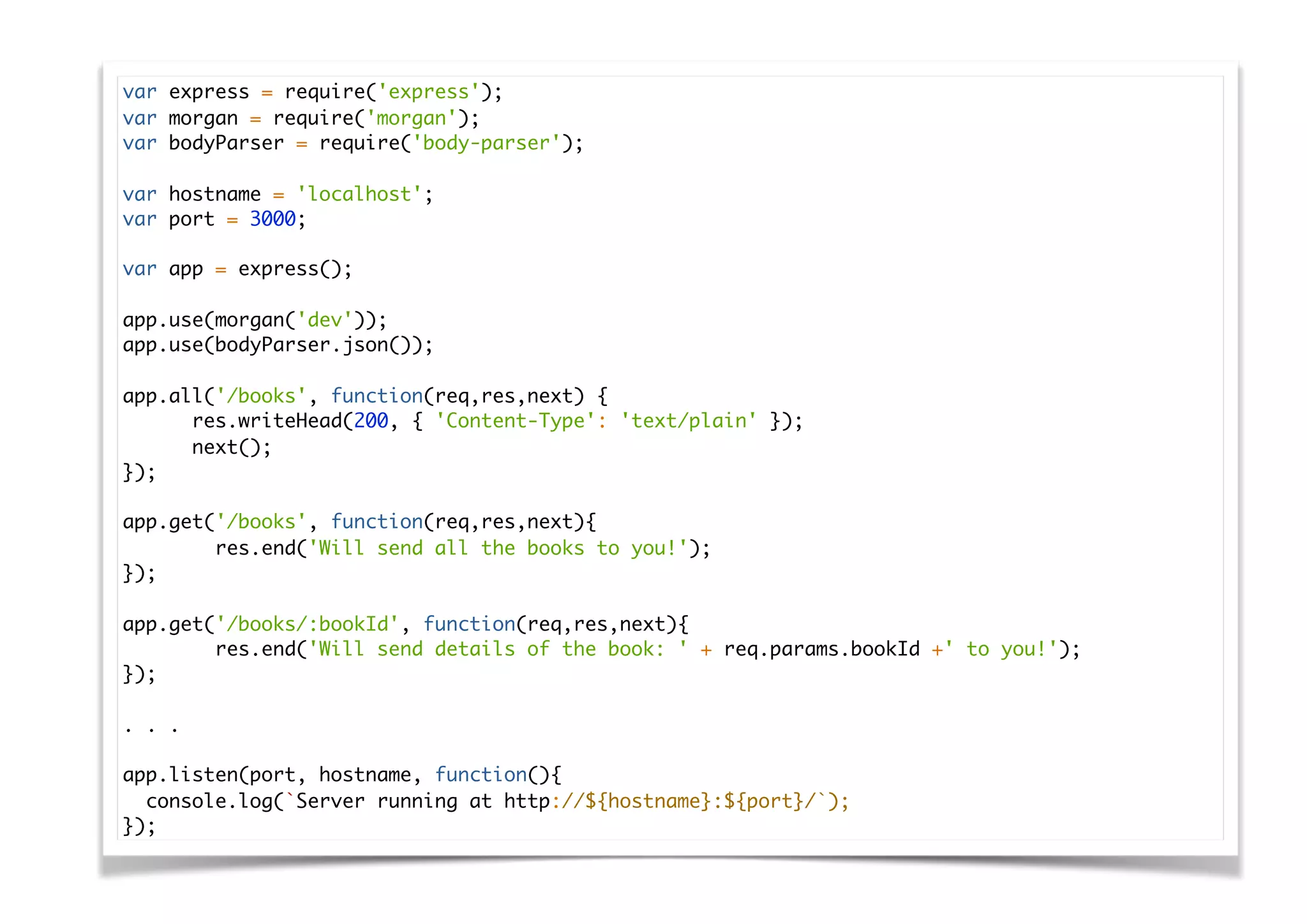 var express = require('express');
var morgan = require('morgan');
var bodyParser = require('body-parser');
var hostname = 'localhost';
var port = 3000;
var app = express();
app.use(morgan('dev'));
app.use(bodyParser.json());
app.all('/books', function(req,res,next) {
res.writeHead(200, { 'Content-Type': 'text/plain' });
next();
});
app.get('/books', function(req,res,next){
res.end('Will send all the books to you!');
});
app.get('/books/:bookId', function(req,res,next){
res.end('Will send details of the book: ' + req.params.bookId +' to you!');
});
. . .
app.listen(port, hostname, function(){
console.log(`Server running at http://${hostname}:${port}/`);
});
 