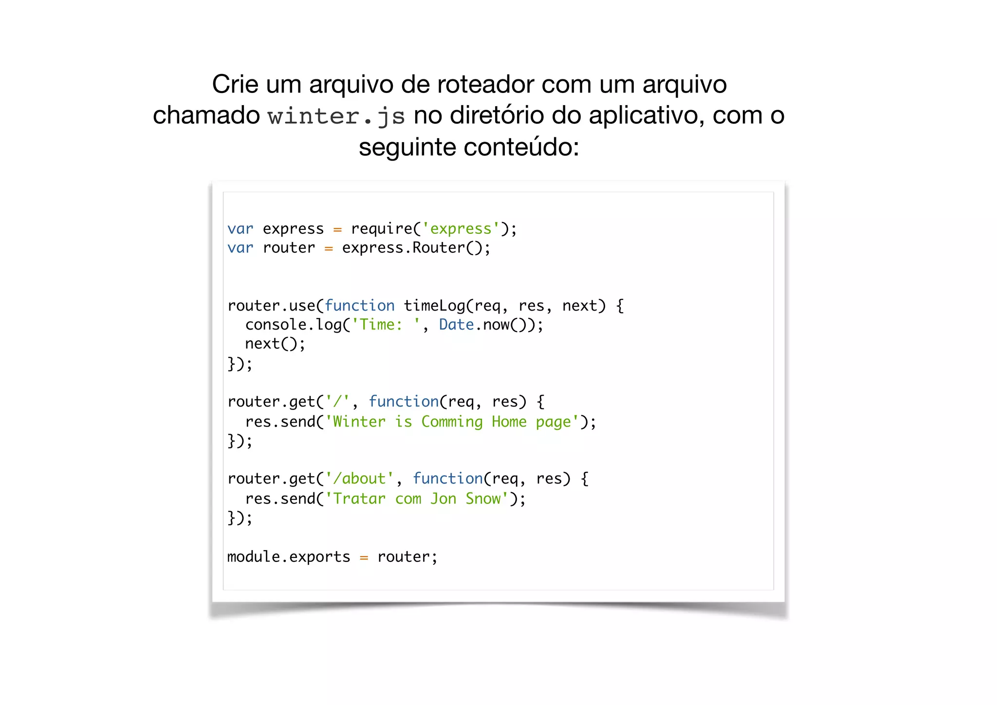 var express = require('express');
var router = express.Router();
router.use(function timeLog(req, res, next) {
console.log('Time: ', Date.now());
next();
});
router.get('/', function(req, res) {
res.send('Winter is Comming Home page');
});
router.get('/about', function(req, res) {
res.send('Tratar com Jon Snow');
});
module.exports = router;
Crie um arquivo de roteador com um arquivo
chamado winter.js no diretório do aplicativo, com o
seguinte conteúdo:

 