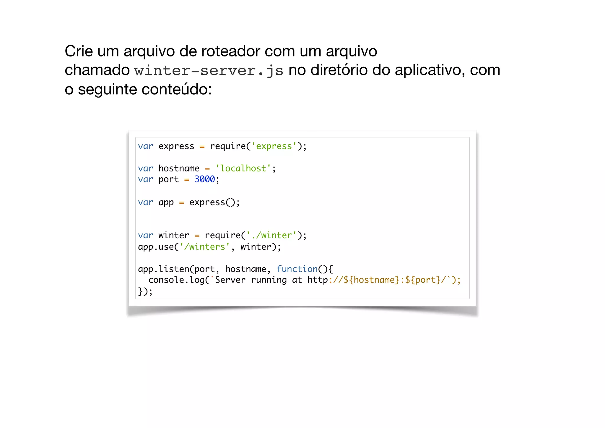 var express = require('express');
var hostname = 'localhost';
var port = 3000;
var app = express();
var winter = require('./winter');
app.use('/winters', winter);
app.listen(port, hostname, function(){
console.log(`Server running at http://${hostname}:${port}/`);
});
Crie um arquivo de roteador com um arquivo
chamado winter-server.js no diretório do aplicativo, com
o seguinte conteúdo:

 