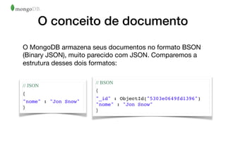 O conceito de documento
O MongoDB armazena seus documentos no formato BSON
(Binary JSON), muito parecido com JSON. Comparemos a
estrutura desses dois formatos:
// JSON
{
"nome" : "Jon Snow"
}
// BSON
{
"_id" : ObjectId("5303e0649fd1396")
"nome" : "Jon Snow"
}
 